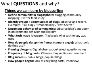 What QUESTIONSand why?Things we can learn by blogsurfingDefine community in blogosphere: blogging community mapping, Twitter feed studyIdentify groups + communities of blogs: observe and record. Examples: 'Fail blog'/ 'Itmademyday'/ 'Post Secret 'Document behavior of commenting: Observe blog’s and zoom in on comment behavior and literacyWhat tech made it happen: Trackback what technology was usedHow do people design the frames (camera angle): What tools do they use?Framing bloggers: Digital observation/ select questionnairesFrequency of blog posts: Observe blog replies and commentBlog success – public blogs, popular blogsHow people began: look at early blog posts, interviews