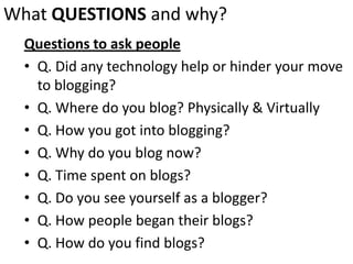 What QUESTIONSand why?Questions to ask peopleQ. Did any technology help or hinder your move to blogging?Q. Where do you blog? Physically & VirtuallyQ. How you got into blogging?Q. Why do you blog now?Q. Time spent on blogs?Q. Do you see yourself as a blogger?Q. How people began their blogs?Q. How do you find blogs?