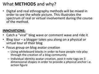  What METHODS and why?Digital and real ethnography methods will be mixed in order to see the whole picture. This illustrates the spectrum of real or virtual involvement during the course of the method.INNOVATIONS:Catch a “viral” blog wave or comment wave and ride itBlog tour – a blogger takes you along on a physical or virtual tour of their blog Focus group on blog avatar creationUsing whiteboard blocks in order to have people role play through the creation of a blog communityIndividual identity avatar creation, post it note tags on 3 dimensional shapes in order to provide a physical anchor i.e. action figure