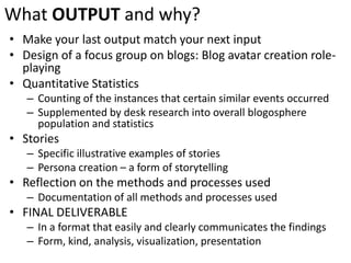 What OUTPUTand why?Make your last output match your next inputDesign of a focus group on blogs: Blog avatar creation role-playingQuantitative StatisticsCounting of the instances that certain similar events occurredSupplemented by desk research into overall blogosphere population and statisticsStoriesSpecific illustrative examples of storiesPersona creation – a form of storytellingReflection on the methods and processes usedDocumentation of all methods and processes usedFINAL DELIVERABLEIn a format that easily and clearly communicates the findingsForm, kind, analysis, visualization, presentation