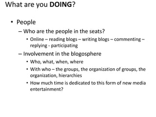 What are you DOING?PeopleWho are the people in the seats?Online – reading blogs – writing blogs – commenting – replying - participatingInvolvement in the blogosphereWho, what, when, whereWith who – the groups, the organization of groups, the organization, hierarchiesHow much time is dedicated to this form of new media entertainment?