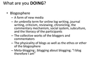 What are you DOING?BlogosphereA form of new mediaAn umbrella term for online log writing, journal writing, criticism, reviewing, chronicling, the commentary mechanism, social system, subculture, and the literacy of the participantsThe collective works of the bloggers and commentatorsThe physicality of blogs as well as the ethos or ether of the blogosphereMeta-blogging ; blogging about blogging; “I blog therefore I am”