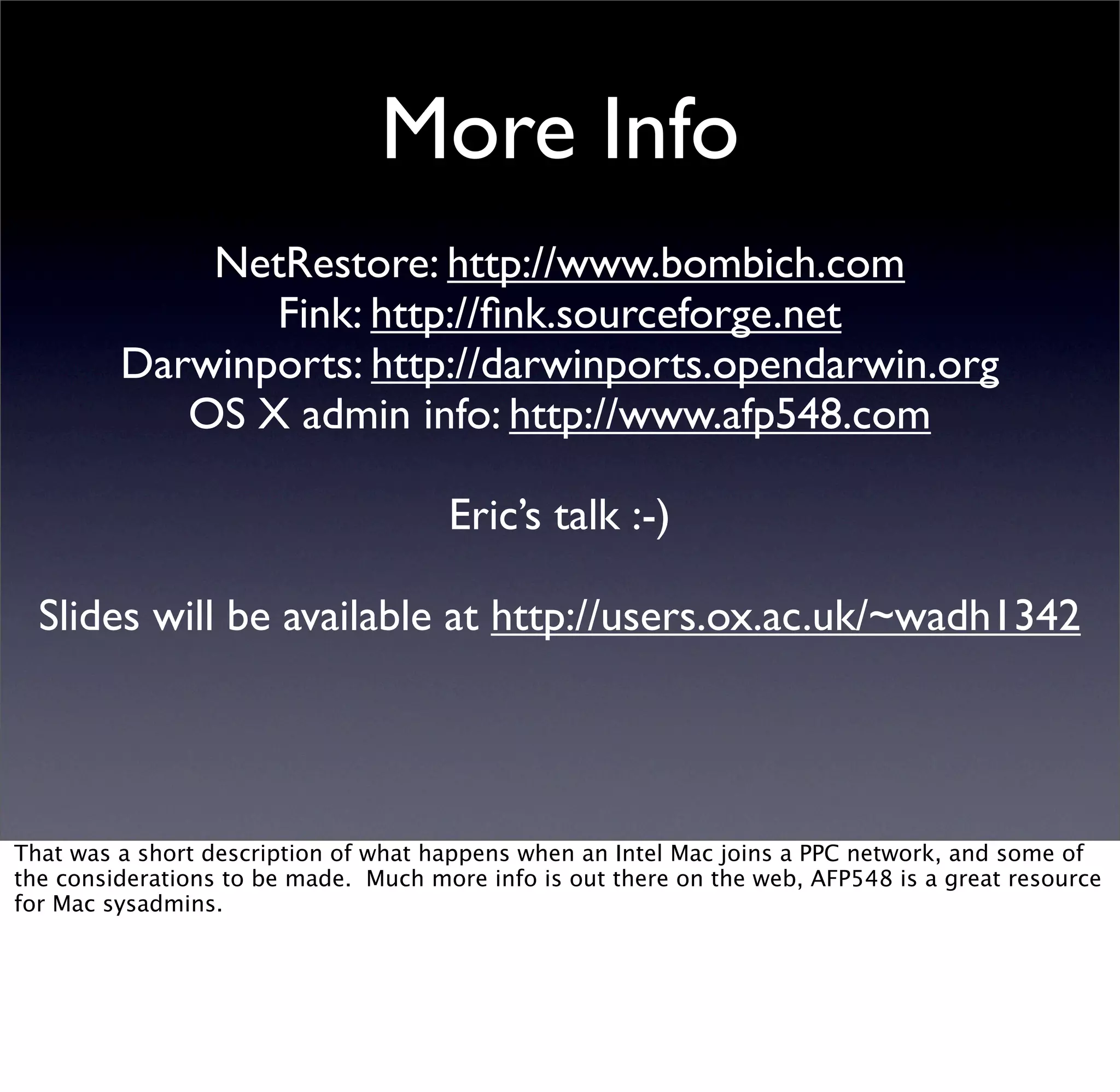 More Info
             NetRestore: http://www.bombich.com
                Fink: http://ﬁnk.sourceforge.net
         Darwinports: http://darwinports.opendarwin.org
            OS X admin info: http://www.afp548.com

                                      Eric’s talk :-)

  Slides will be available at http://users.ox.ac.uk/~wadh1342




That was a short description of what happens when an Intel Mac joins a PPC network, and some of
the considerations to be made. Much more info is out there on the web, AFP548 is a great resource
for Mac sysadmins.
 