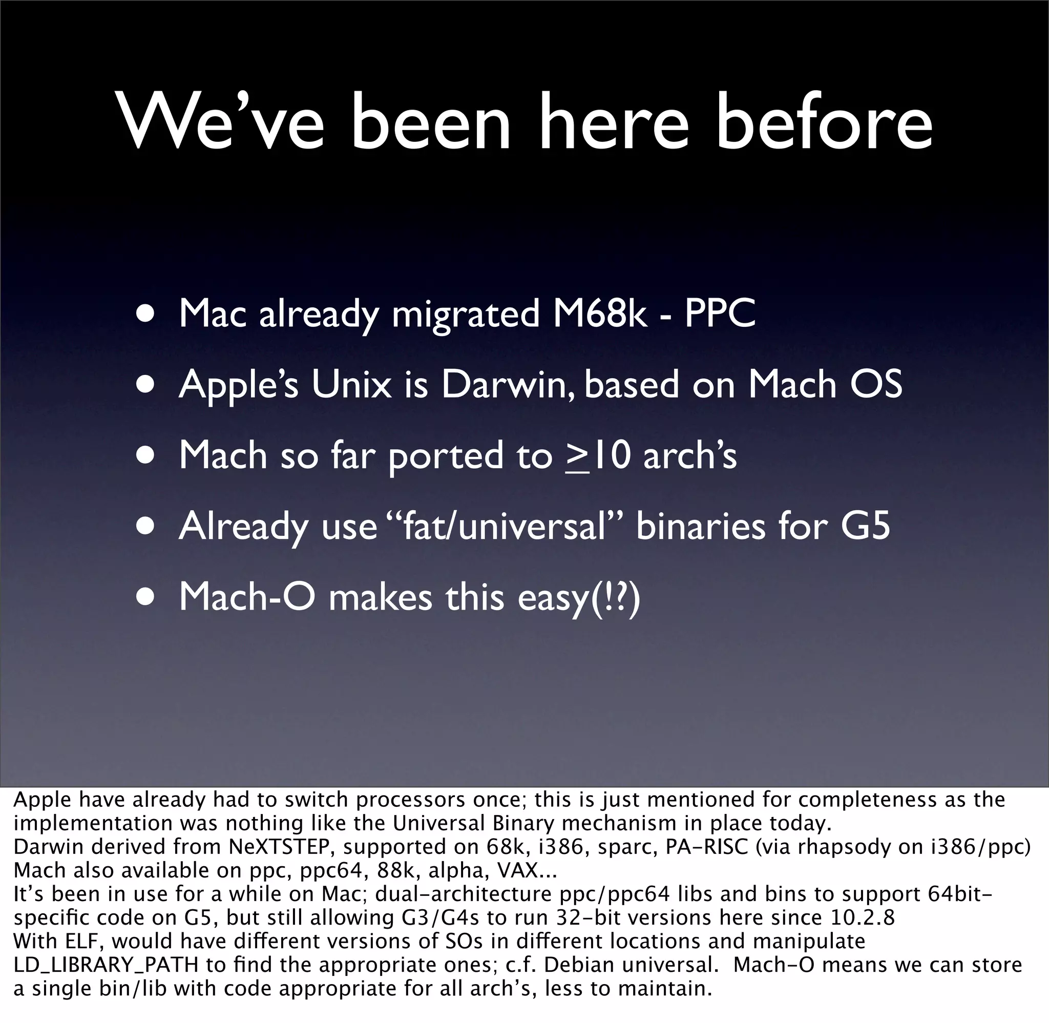 We’ve been here before

           • Mac already migrated M68k - PPC
           • Apple’s Unix is Darwin, based on Mach OS
           • Mach so far ported to >10 arch’s
           • Already use “fat/universal” binaries for G5
           • Mach-O makes this easy(!?)

Apple have already had to switch processors once; this is just mentioned for completeness as the
implementation was nothing like the Universal Binary mechanism in place today.
Darwin derived from NeXTSTEP, supported on 68k, i386, sparc, PA-RISC (via rhapsody on i386/ppc)
Mach also available on ppc, ppc64, 88k, alpha, VAX...
It’s been in use for a while on Mac; dual-architecture ppc/ppc64 libs and bins to support 64bit-
speciﬁc code on G5, but still allowing G3/G4s to run 32-bit versions here since 10.2.8
With ELF, would have different versions of SOs in different locations and manipulate
LD_LIBRARY_PATH to ﬁnd the appropriate ones; c.f. Debian universal. Mach-O means we can store
a single bin/lib with code appropriate for all arch’s, less to maintain.
 