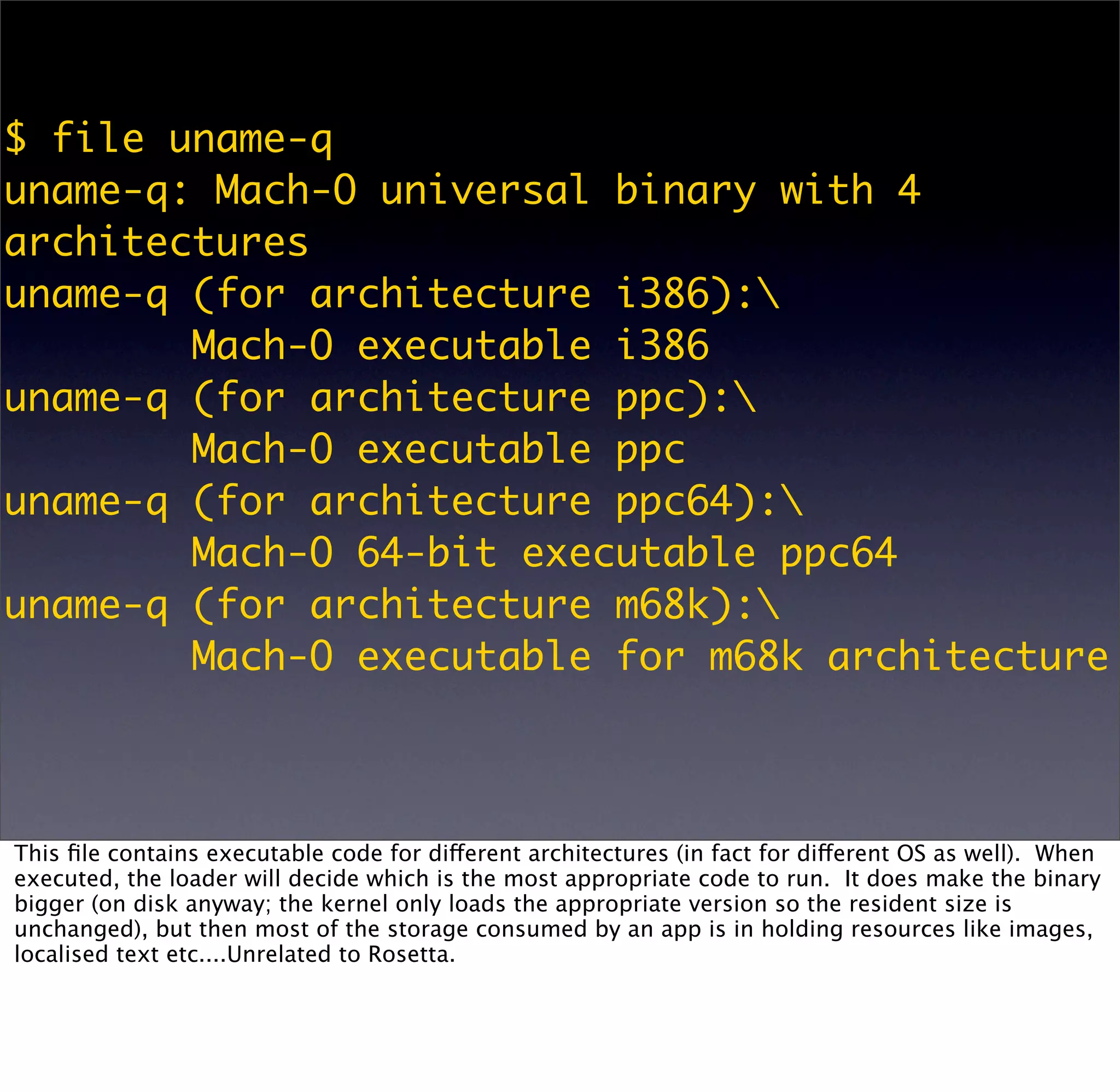 $ file uname-q
uname-q: Mach-O universal binary with 4
architectures
uname-q (for architecture i386):
        Mach-O executable i386
uname-q (for architecture ppc):
        Mach-O executable ppc
uname-q (for architecture ppc64):
        Mach-O 64-bit executable ppc64
uname-q (for architecture m68k):
        Mach-O executable for m68k architecture



This ﬁle contains executable code for different architectures (in fact for different OS as well). When
executed, the loader will decide which is the most appropriate code to run. It does make the binary
bigger (on disk anyway; the kernel only loads the appropriate version so the resident size is
unchanged), but then most of the storage consumed by an app is in holding resources like images,
localised text etc....Unrelated to Rosetta.
 