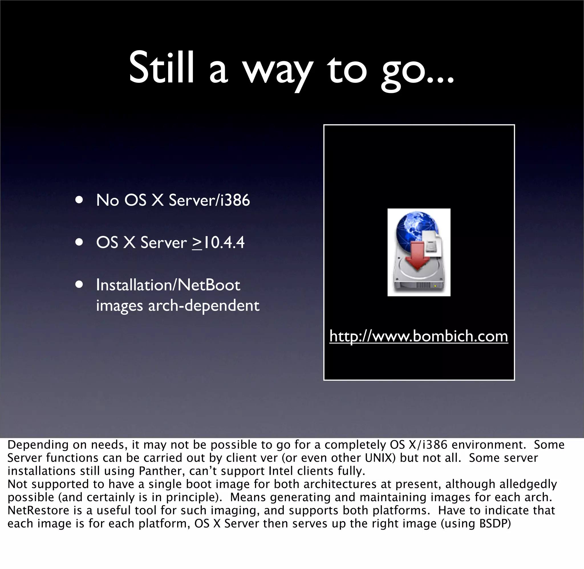 Still a way to go...

           •   No OS X Server/i386

           •   OS X Server >10.4.4

           •   Installation/NetBoot
               images arch-dependent
                                                       http://www.bombich.com




Depending on needs, it may not be possible to go for a completely OS X/i386 environment. Some
Server functions can be carried out by client ver (or even other UNIX) but not all. Some server
installations still using Panther, can’t support Intel clients fully.
Not supported to have a single boot image for both architectures at present, although alledgedly
possible (and certainly is in principle). Means generating and maintaining images for each arch.
NetRestore is a useful tool for such imaging, and supports both platforms. Have to indicate that
each image is for each platform, OS X Server then serves up the right image (using BSDP)
 