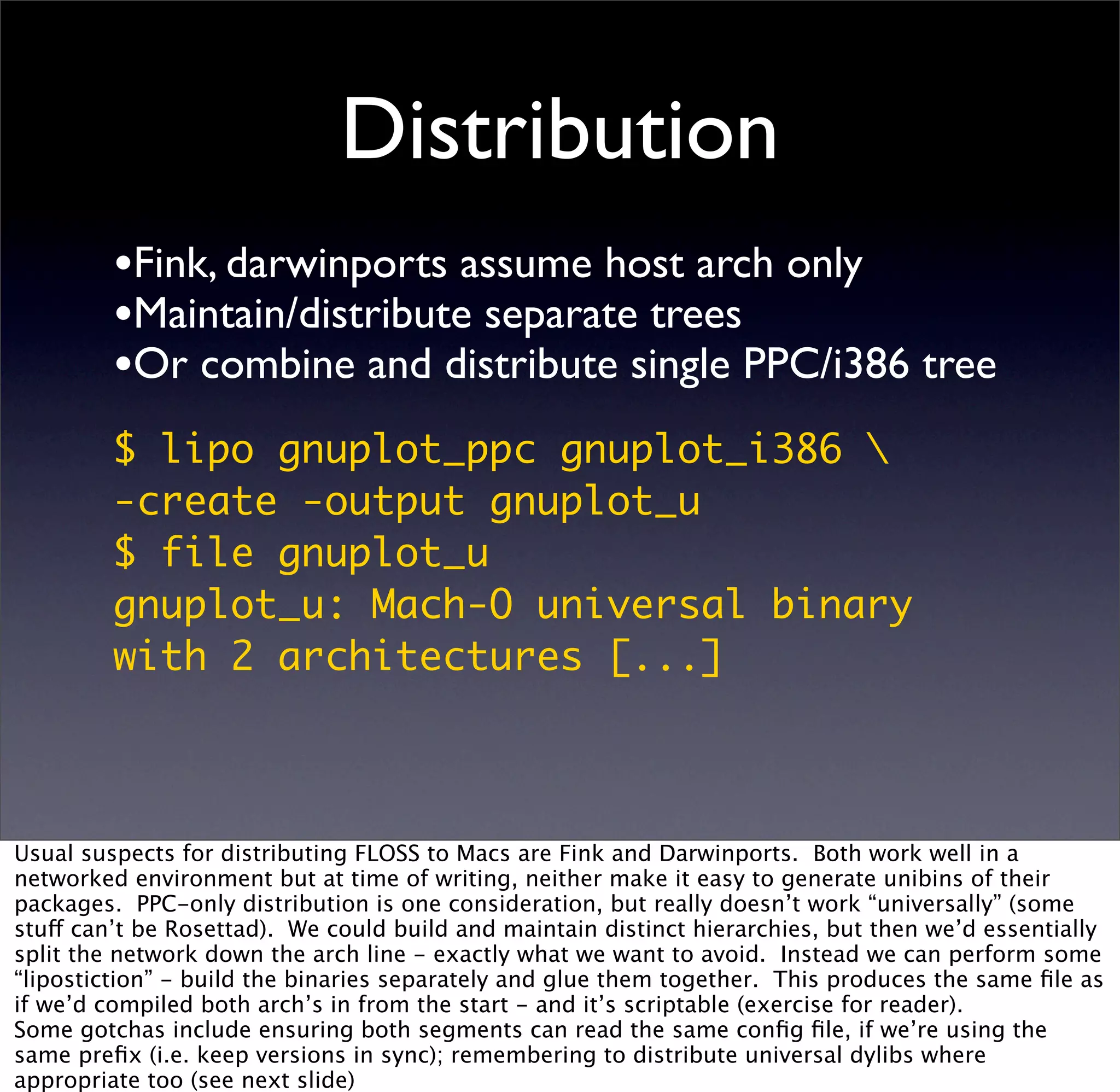 Distribution
         •Fink, darwinports assume host arch only
         •Maintain/distribute separate trees
         •Or combine and distribute single PPC/i386 tree
         $ lipo gnuplot_ppc gnuplot_i386 
         -create -output gnuplot_u
         $ file gnuplot_u
         gnuplot_u: Mach-O universal binary
         with 2 architectures [...]



Usual suspects for distributing FLOSS to Macs are Fink and Darwinports. Both work well in a
networked environment but at time of writing, neither make it easy to generate unibins of their
packages. PPC-only distribution is one consideration, but really doesn’t work “universally” (some
stuff can’t be Rosettad). We could build and maintain distinct hierarchies, but then we’d essentially
split the network down the arch line - exactly what we want to avoid. Instead we can perform some
“lipostiction” - build the binaries separately and glue them together. This produces the same ﬁle as
if we’d compiled both arch’s in from the start - and it’s scriptable (exercise for reader).
Some gotchas include ensuring both segments can read the same conﬁg ﬁle, if we’re using the
same preﬁx (i.e. keep versions in sync); remembering to distribute universal dylibs where
appropriate too (see next slide)
 