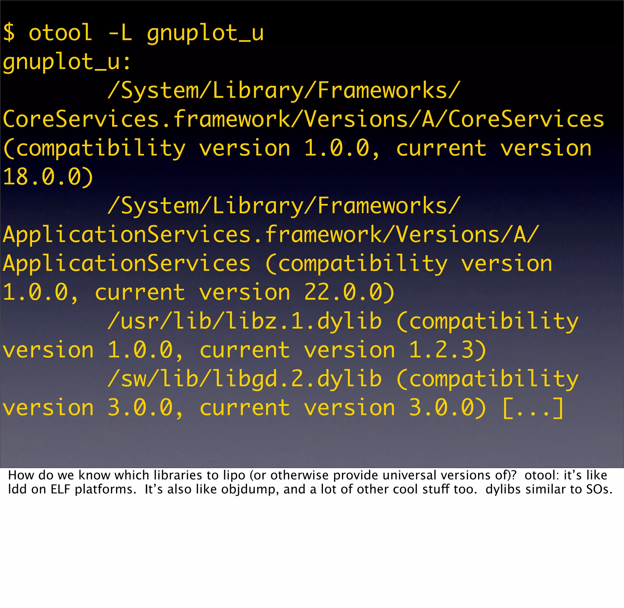 $ otool -L gnuplot_u
gnuplot_u:
        /System/Library/Frameworks/
CoreServices.framework/Versions/A/CoreServices
(compatibility version 1.0.0, current version
18.0.0)
        /System/Library/Frameworks/
ApplicationServices.framework/Versions/A/
ApplicationServices (compatibility version
1.0.0, current version 22.0.0)
        /usr/lib/libz.1.dylib (compatibility
version 1.0.0, current version 1.2.3)
        /sw/lib/libgd.2.dylib (compatibility
version 3.0.0, current version 3.0.0) [...]

How do we know which libraries to lipo (or otherwise provide universal versions of)? otool: it’s like
ldd on ELF platforms. It’s also like objdump, and a lot of other cool stuff too. dylibs similar to SOs.
 