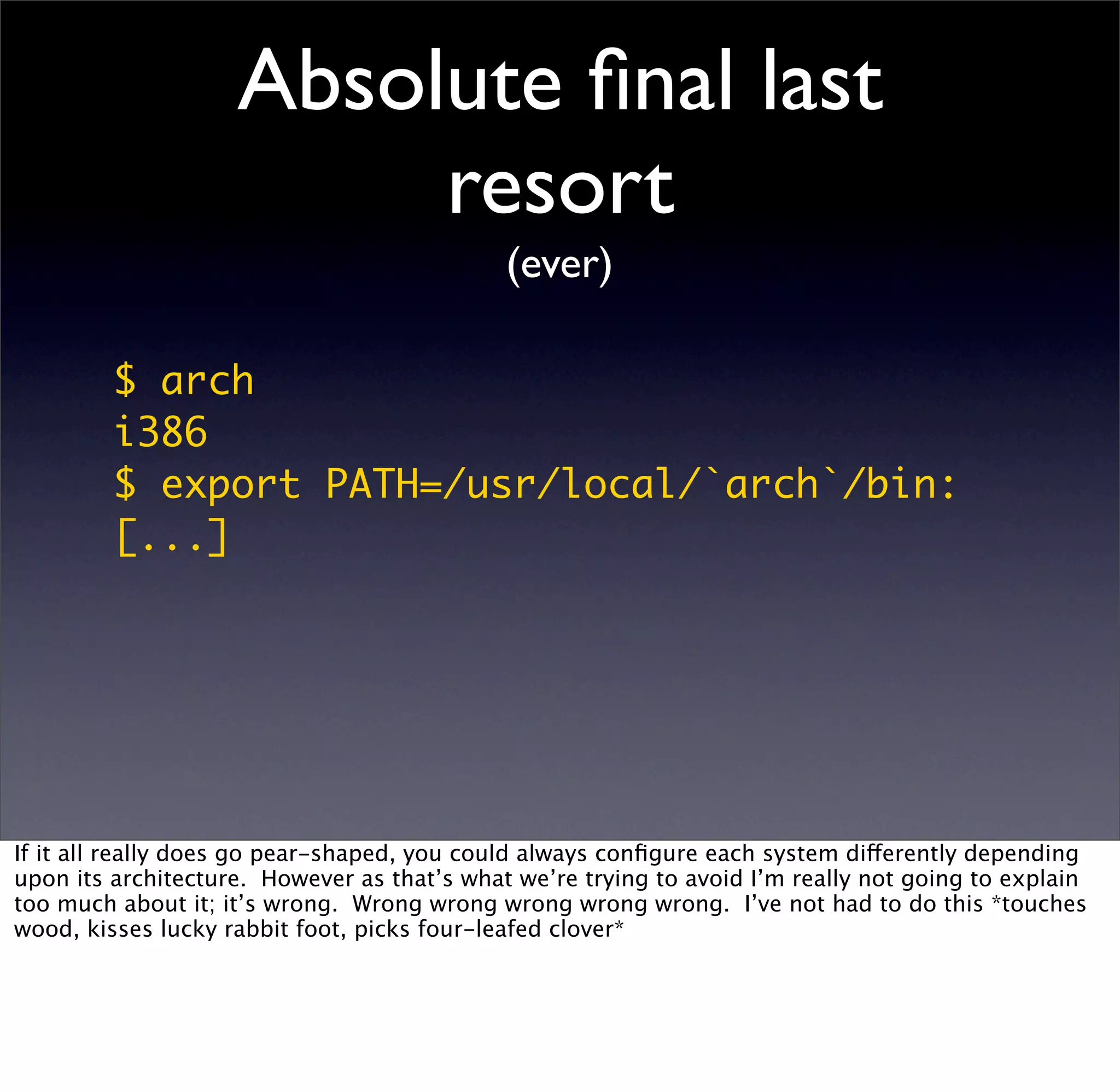 Absolute ﬁnal last
                         resort
                                             (ever)

         $ arch
         i386
         $ export PATH=/usr/local/`arch`/bin:
         [...]




If it all really does go pear-shaped, you could always conﬁgure each system differently depending
upon its architecture. However as that’s what we’re trying to avoid I’m really not going to explain
too much about it; it’s wrong. Wrong wrong wrong wrong wrong. I’ve not had to do this *touches
wood, kisses lucky rabbit foot, picks four-leafed clover*
 