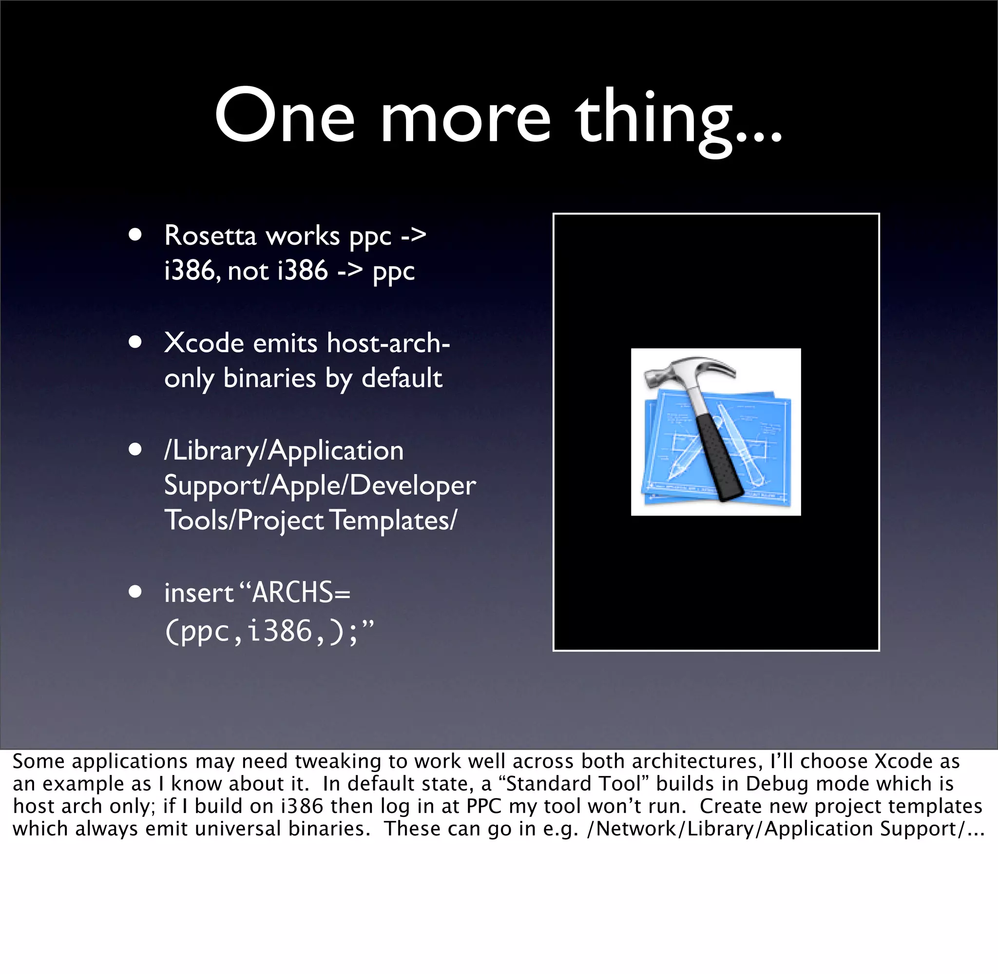 One more thing...
           •   Rosetta works ppc ->
               i386, not i386 -> ppc

           •   Xcode emits host-arch-
               only binaries by default

           •   /Library/Application
               Support/Apple/Developer
               Tools/Project Templates/

           •   insert “ARCHS=
               (ppc,i386,);”



Some applications may need tweaking to work well across both architectures, I’ll choose Xcode as
an example as I know about it. In default state, a “Standard Tool” builds in Debug mode which is
host arch only; if I build on i386 then log in at PPC my tool won’t run. Create new project templates
which always emit universal binaries. These can go in e.g. /Network/Library/Application Support/...
 