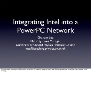 Integrating Intel into a
                    PowerPC Network
                                       Graham Lee
                                  UNIX Systems Manager,
                       University of Oxford Physics Practical Course
                              leeg@teaching.physics.ox.ac.uk




Computing lab. and support infrastructure comprising 39 PowerPC systems; mostly iMac G5 but two Xserves, some other client models. Until
recently...
 