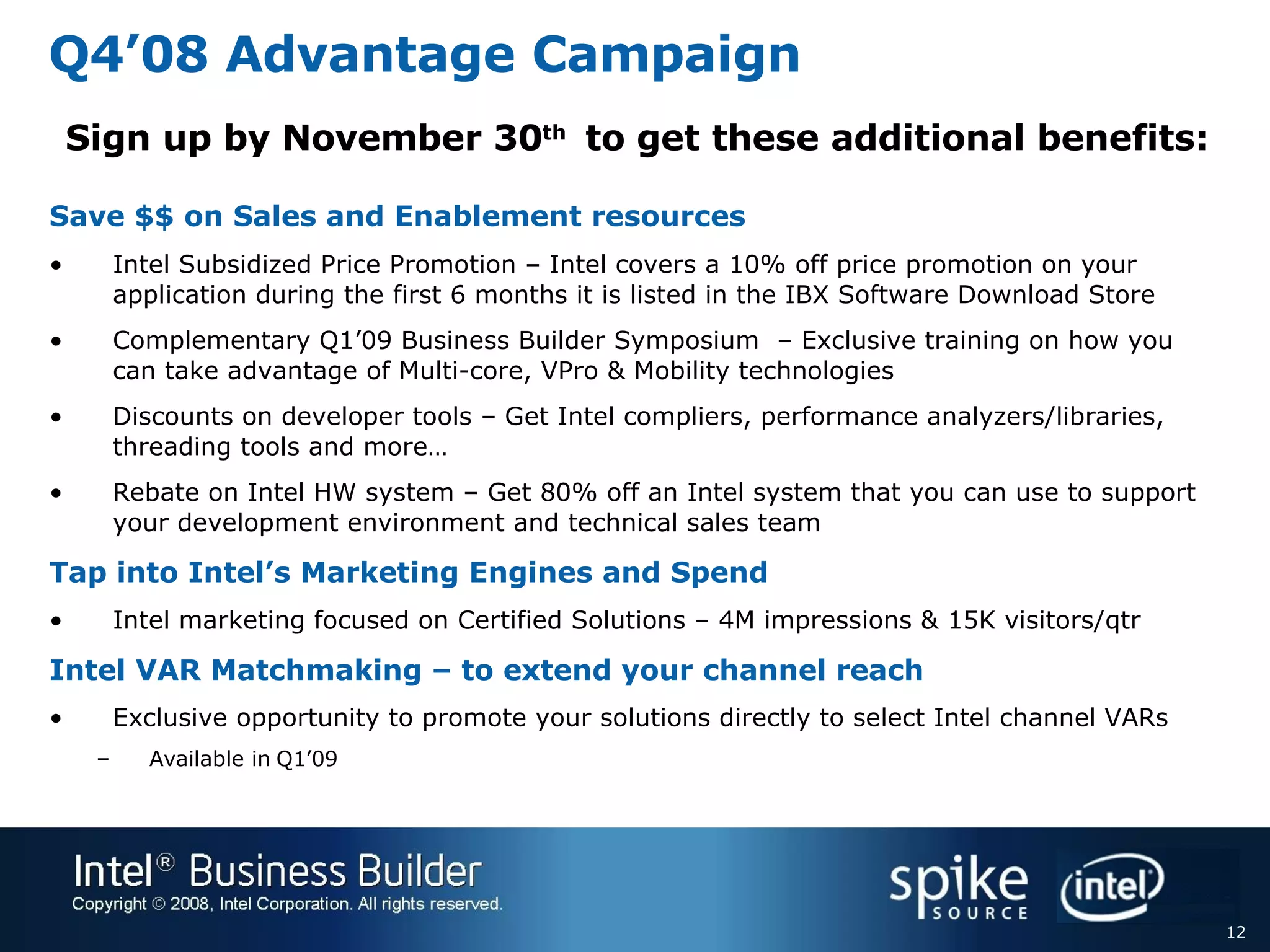 Q4’08 Advantage Campaign Save $$ on Sales and Enablement resources   Intel Subsidized Price Promotion – Intel covers a 10% off price promotion on your application during the first 6 months it is listed in the IBX Software Download Store Complementary Q1’09 Business Builder Symposium  – Exclusive training on how you can take advantage of Multi-core, VPro & Mobility technologies Discounts on developer tools – Get Intel compliers, performance analyzers/libraries, threading tools and more… Rebate on Intel HW system – Get 80% off an Intel system that you can use to support your development environment and technical sales team Tap into Intel’s Marketing Engines and Spend Intel marketing focused on Certified Solutions – 4M impressions & 15K visitors/qtr Intel VAR Matchmaking – to extend your channel reach  Exclusive opportunity to promote your solutions directly to select Intel channel VARs Available in Q1’09 Sign up by November 30 th  to get these additional benefits: 