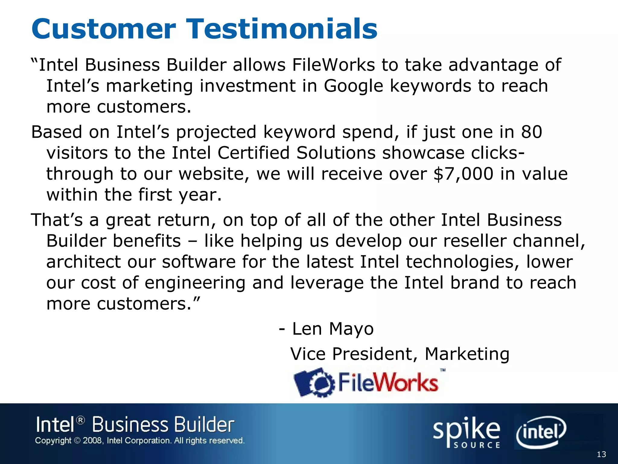Customer Testimonials “ Intel Business Builder allows FileWorks to take advantage of Intel’s marketing investment in Google keywords to reach more customers.   Based on Intel’s projected keyword spend, if just one in 80 visitors to the Intel Certified Solutions showcase clicks-through to our website, we will receive over $7,000 in value within the first year.   That’s a great return, on top of all of the other Intel Business Builder benefits – like helping us develop our reseller channel, architect our software for the latest Intel technologies, lower our cost of engineering and leverage the Intel brand to reach more customers.”  - Len Mayo   Vice President, Marketing  