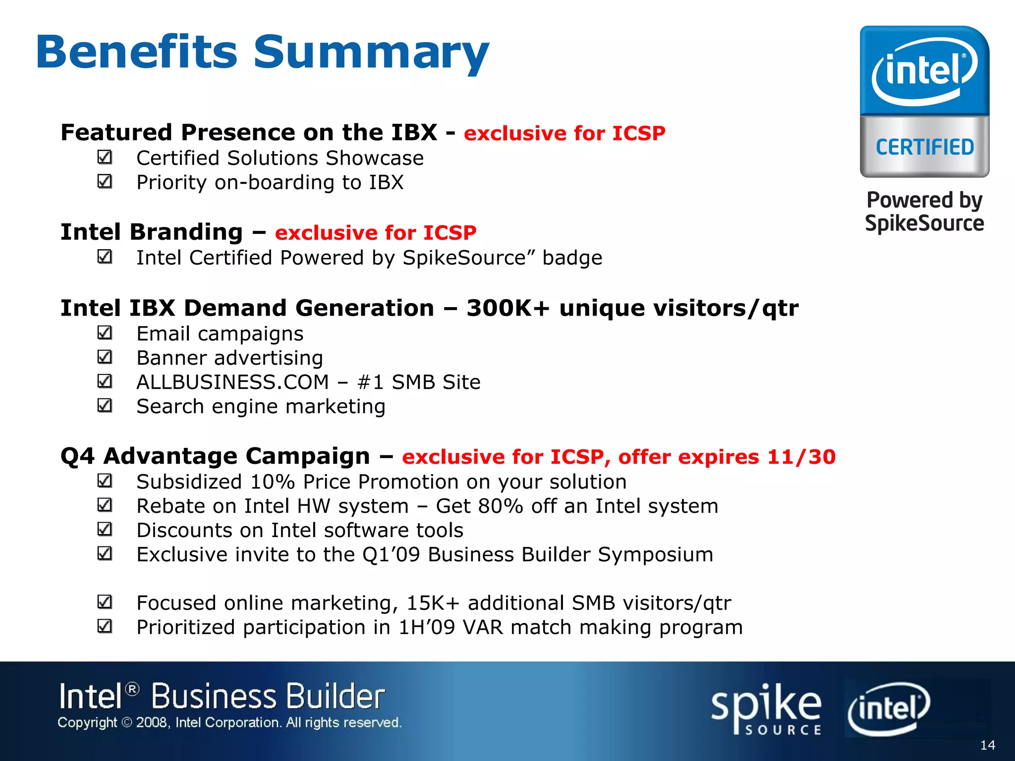 Benefits Summary  Featured Presence on the IBX -  exclusive for ICSP Certified Solutions Showcase Priority on-boarding to IBX Intel Branding –  exclusive for ICSP Intel Certified Powered by SpikeSource” badge Intel IBX Demand Generation – 300K+ unique visitors/qtr Email campaigns Banner advertising ALLBUSINESS.COM – #1 SMB Site Search engine marketing Q4 Advantage Campaign –  exclusive for ICSP, offer expires 11/30  Subsidized 10% Price Promotion on your solution Rebate on Intel HW system – Get 80% off an Intel system Discounts on Intel software tools Exclusive invite to the Q1’09 Business Builder Symposium Focused online marketing, 15K+ additional SMB visitors/qtr Prioritized participation in 1H’09 VAR match making program 