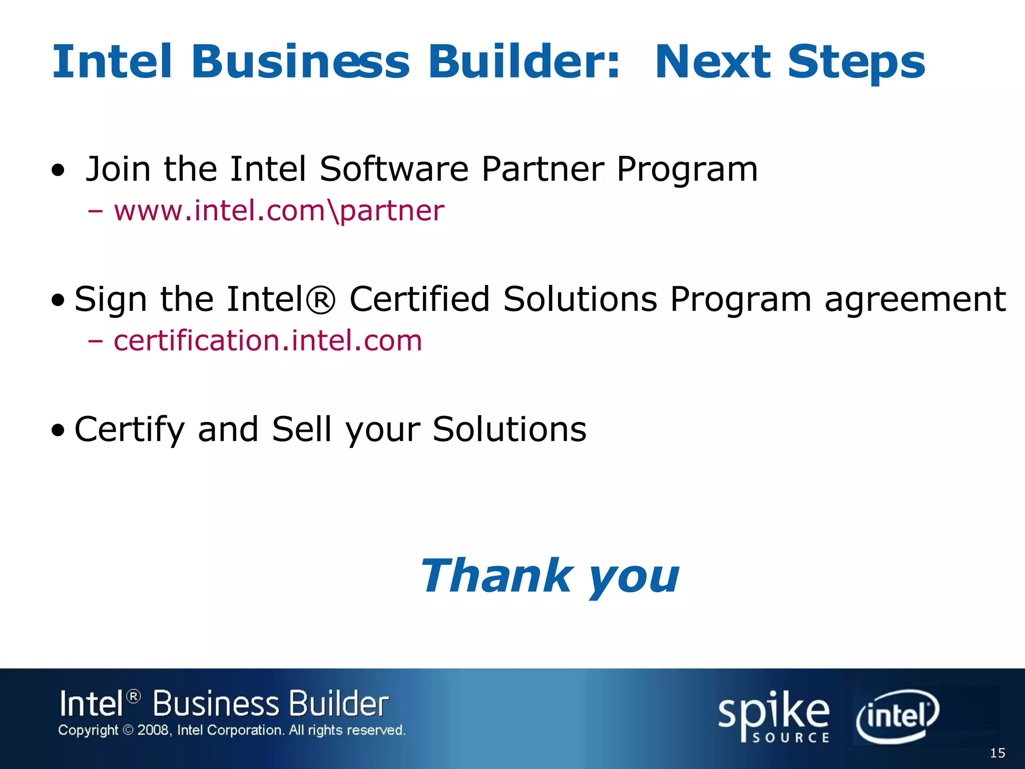 Intel Business Builder:  Next Steps Join the Intel Software Partner Program www.intel.com\partner   Sign the Intel® Certified Solutions Program agreement certification.intel.com Certify and Sell your Solutions Thank you 