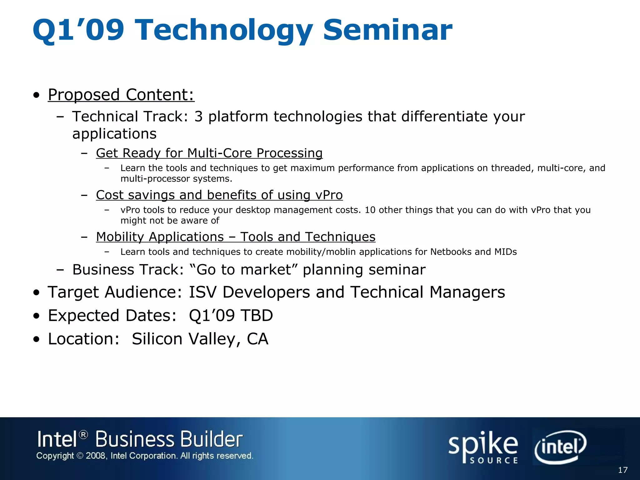 Q1’09 Technology Seminar Proposed Content: Technical Track: 3 platform technologies that differentiate your applications  Get Ready for Multi-Core Processing Learn the tools and techniques to get maximum performance from applications on threaded, multi-core, and multi-processor systems. Cost savings and benefits of using vPro vPro tools to reduce your desktop management costs. 10 other things that you can do with vPro that you might not be aware of Mobility Applications – Tools and Techniques Learn tools and techniques to create mobility/moblin applications for Netbooks and MIDs Business Track: “Go to market” planning seminar Target Audience: ISV Developers and Technical Managers Expected Dates:  Q1’09 TBD Location:  Silicon Valley, CA 