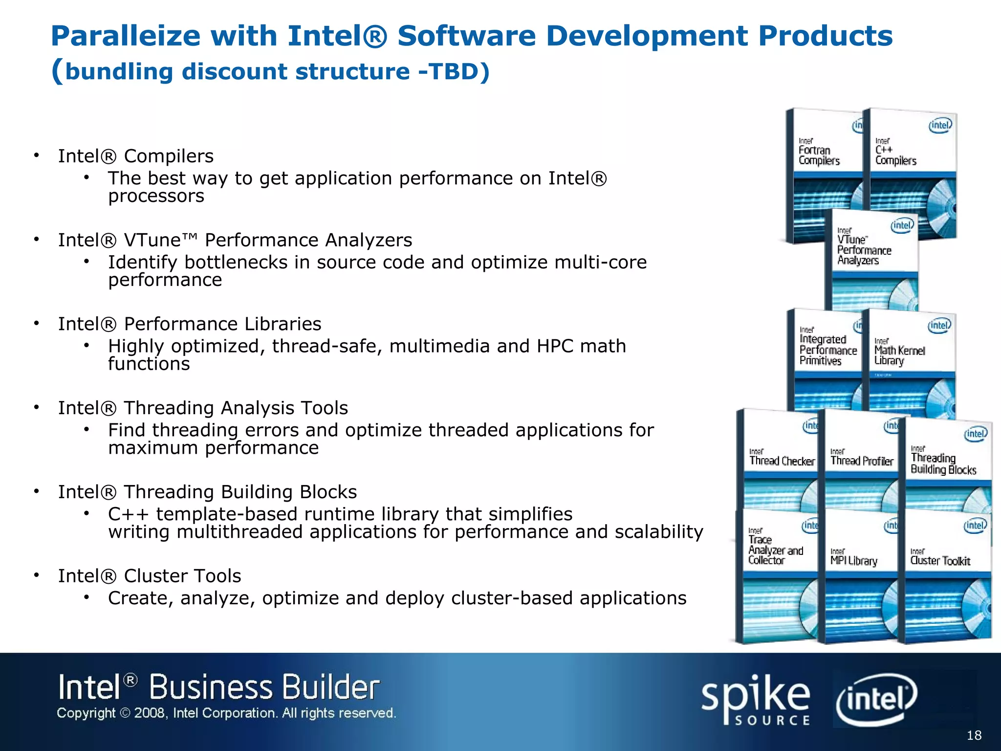 Paralleize with Intel® Software Development Products ( bundling discount structure -TBD) Intel® Compilers  The best way to get application performance on Intel® processors Intel® VTune™ Performance Analyzers Identify bottlenecks in source code and optimize multi-core performance Intel® Performance Libraries Highly optimized, thread-safe, multimedia and HPC math functions Intel® Threading Analysis Tools Find threading errors and optimize threaded applications for maximum performance Intel® Threading Building Blocks C++ template-based runtime library that simplifies  writing multithreaded applications for performance and scalability Intel® Cluster Tools Create, analyze, optimize and deploy cluster-based applications  