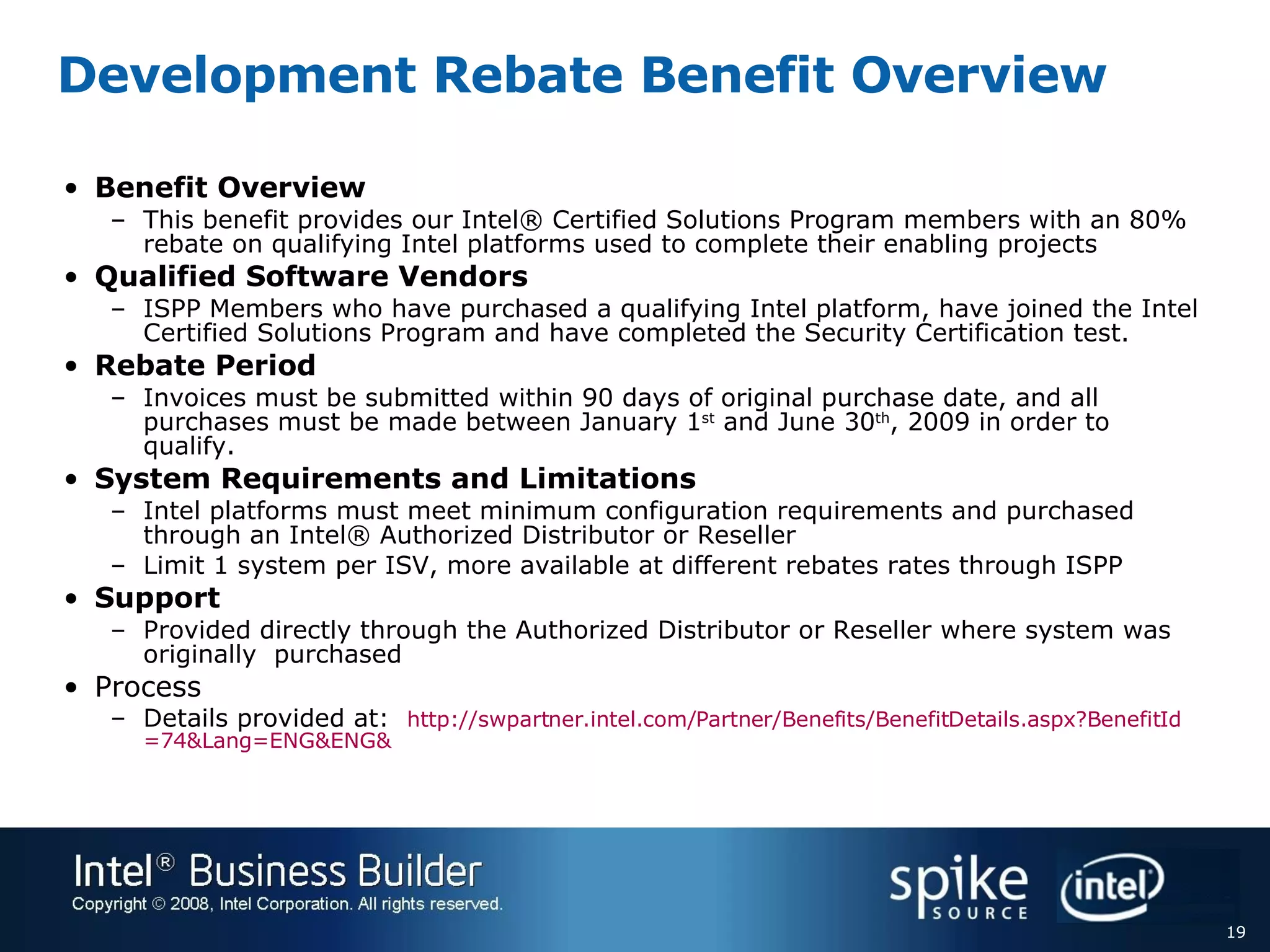 Development Rebate Benefit Overview Benefit Overview This benefit provides our Intel® Certified Solutions Program members with an 80% rebate on qualifying Intel platforms used to complete their enabling projects Qualified Software Vendors ISPP Members who have purchased a qualifying Intel platform, have joined the Intel Certified Solutions Program and have completed the Security Certification test. Rebate Period Invoices must be submitted within 90 days of original purchase date, and all purchases must be made between January 1 st  and June 30 th , 2009 in order to qualify. System Requirements and Limitations Intel platforms must meet minimum configuration requirements and purchased through an Intel® Authorized Distributor or Reseller Limit 1 system per ISV, more available at different rebates rates through ISPP  Support Provided directly through the Authorized Distributor or Reseller where system was originally  purchased Process Details provided at:  http://swpartner.intel.com/Partner/Benefits/BenefitDetails.aspx?BenefitId =74&Lang=ENG&ENG& 