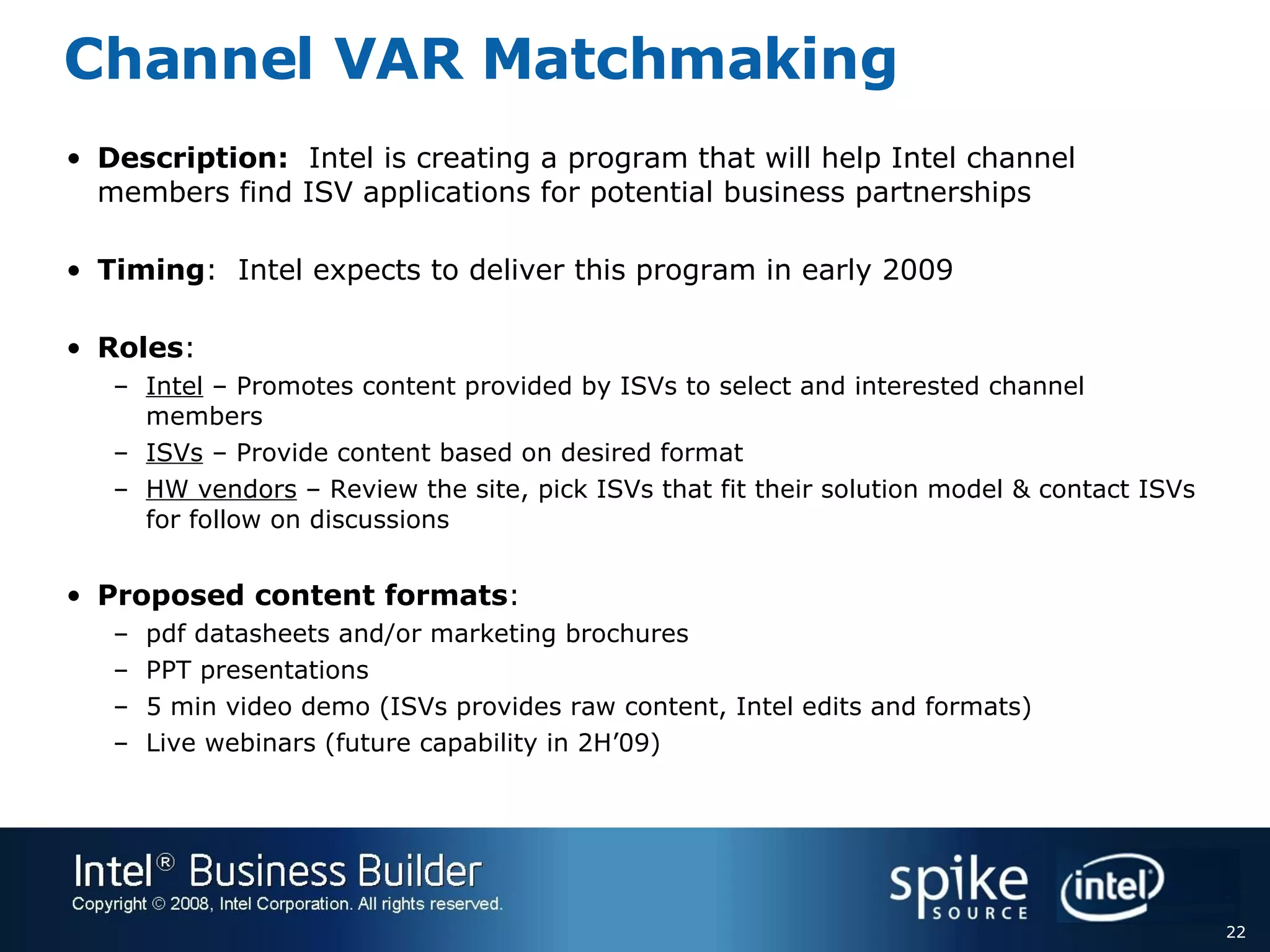 Channel VAR Matchmaking Description:   Intel is creating a program that will help Intel channel members find ISV applications for potential business partnerships Timing :  Intel expects to deliver this program in early 2009 Roles : Intel  – Promotes content provided by ISVs to select and interested channel members  ISVs  – Provide content based on desired format HW vendors  – Review the site, pick ISVs that fit their solution model & contact ISVs for follow on discussions Proposed content formats : pdf datasheets and/or marketing brochures PPT presentations 5 min video demo (ISVs provides raw content, Intel edits and formats) Live webinars (future capability in 2H’09) 