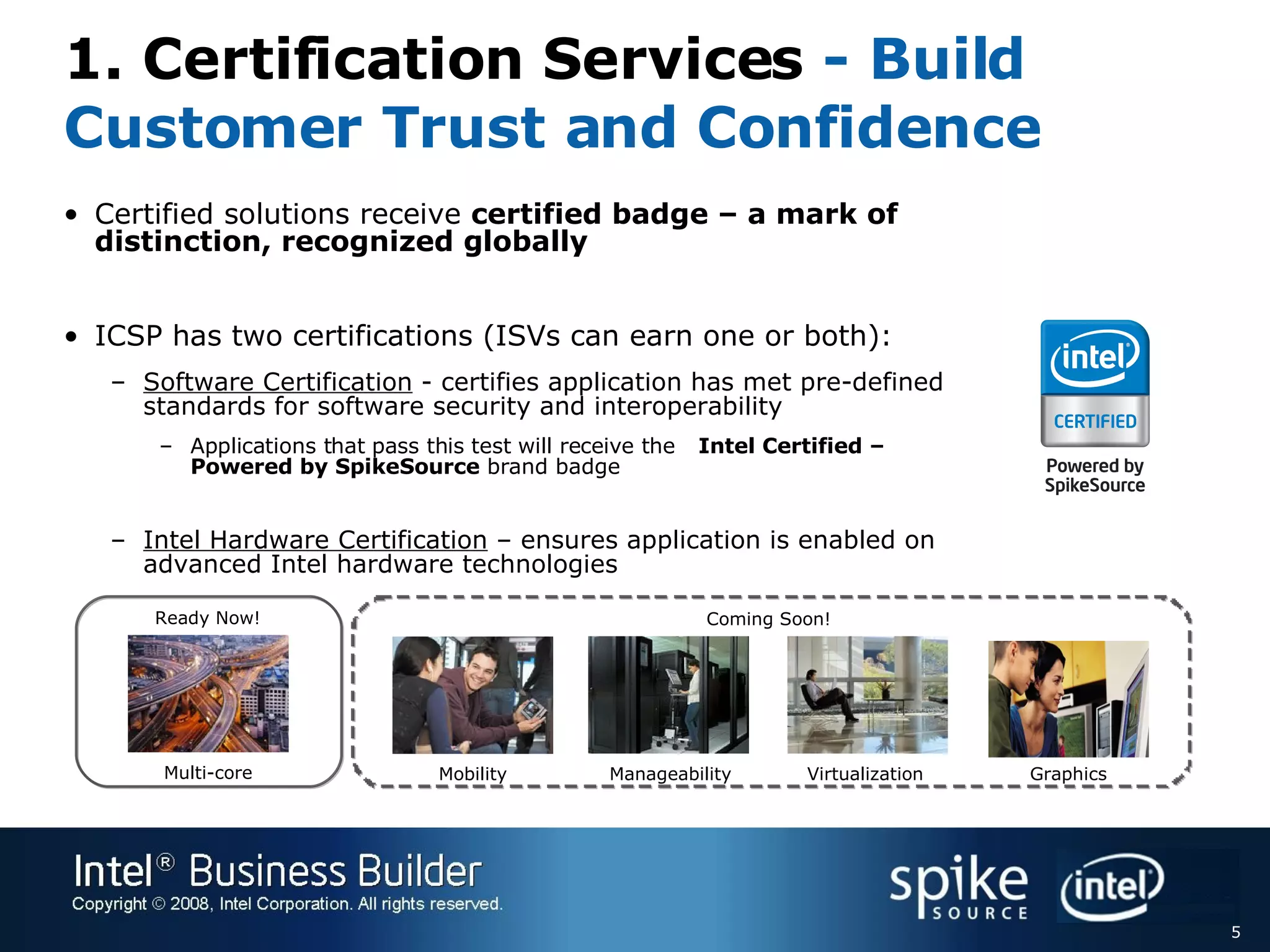 1. Certification Services - Build Customer Trust and Confidence Certified solutions receive  certified badge – a mark of distinction, recognized globally ICSP has two certifications (ISVs can earn one or both): Software Certification  - certifies application has met pre-defined standards for software security and interoperability Applications that pass this test will receive the Intel Certified – Powered by SpikeSource  brand badge Intel Hardware Certification  – ensures application is enabled on advanced Intel hardware technologies Mobility Manageability Virtualization Multi-core Graphics Ready Now! Coming Soon! 
