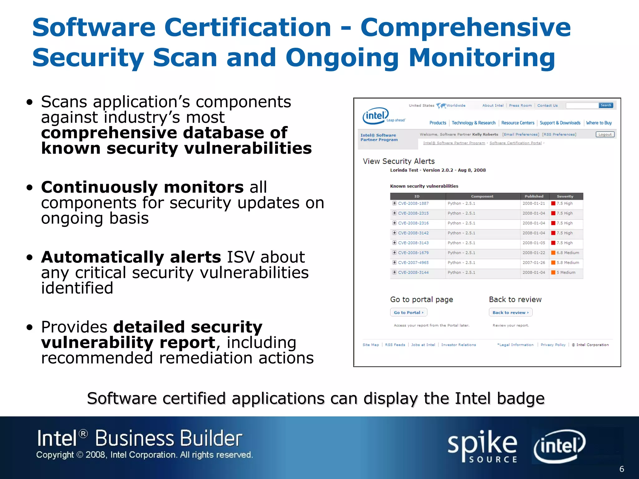 Software Certification - Comprehensive Security Scan and Ongoing Monitoring Scans application’s components against industry’s most  comprehensive database of known security vulnerabilities Continuously monitors  all components for security updates on ongoing basis Automatically alerts  ISV about any critical security vulnerabilities identified Provides  detailed security vulnerability report , including recommended remediation actions Software certified applications can display the Intel badge  