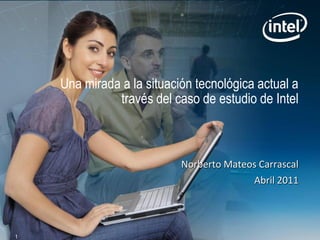 Una mirada a la situación tecnológica actual a
              través del caso de estudio de Intel



                           Norberto Mateos Carrascal
                                         Abril 2011




1
 