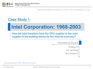 Department of Business Administration
                  College of Management


                                                   HARVARD BUSINESS SCHOOL │ 9-703-427 │ REV: NOVEMBER 22, 2005




      Case Study 1

           Intel Corporation: 1968-2003
            How did Intel transform from the CPU supplier to the main
            supplier of the building blocks for the Internet economy?

                                                                                Presented by Group 5

                                                                                          Chiang, Yi
                                                                                        Lin, Jie-Heng
                                                                                       Wu, Hsuan-Yi



 Course Lecturer: Prof. Chung-Jen Chen

12 October 2011                              Fall 2011 MBA Management of Technology                           1
 