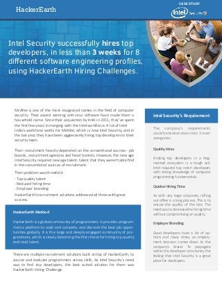 HackerEarth
CASE STUDY
Intel Security successfully hires top
developers, in less than 3 weeks for 8
diﬀerent software engineering proﬁles,
using HackerEarth Hiring Challenges.
McAfee is one of the most recognized names in the ﬁeld of computer
security. Their award winning anti-virus software have made them a
household name. Since their acquisition by Intel in 2011, they’ve spent
the ﬁrst few years in merging with the Intel workforce. A lot of Intel
India’s workforce works for McAfee, which is now Intel Security, and in
the last year, they have been aggressively hiring top developers to their
security team.
Their recruitment heavily depended on the conventional sources- job
boards, recruitment agencies and head hunters. However, the new age
Intel Security required new age talent- talent that they weren’t able ﬁnd
in the conventional sources of recruitment.
Their problem was threefold-
- Top quality talent
- Reduced hiring time
- Employer branding
HackerEarth’s recruitment solutions addressed all three with great
success.
HackerEarth Method
HackerEarth is a global community of programmers. It provides program-
mers a platform to code and compete, and discover the best job oppor-
tunities globally. It is the large and deeply engaged community of pro-
grammers, which is slowly becoming the ﬁrst choice for hiring top quality
technical talent.
There are multiple recruitment solutions built on top of HackerEarth, to
source and evaluate programmers across skills. As Intel Security’s need
was to ﬁnd top developers, the best suited solution for them was
HackerEarth Hiring Challenge.
The company’s requirements
could be broken down into 3 main
categories-
Quality Hires
Finding top developers in a frag-
mented ecosystem is a tough ask.
Intel required top notch developers
with strong knowledge of computer
programming fundamentals.
Quicker Hiring Time
As with any large corporate, rolling
out oﬀers is a long process. This is to
ensure the quality of the hire. The
need was to decrease the hiring time
without compromising on quality.
Employer Branding
Good developers have a lot of op-
tions and many times, an employ-
ment decision comes down to the
company’s brand. To propagate
within the developer community the
feeling that Intel Security is a great
place for developers.
Intel Security’s Requirement
 
