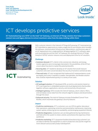 Case Study
Intel® IoT Gateway
Intel® DK100 Series Development Kit
Internet of Things
Manufacturing
With customer interest in the Internet of Things (IoT) growing, ICT Automatisering
(ICT) identified an opportunity to create a single end-to-end solution which bundles
the software, communication infrastructure, data analytics, and business apps of
an IoT deployment into a single platform. Bringing together ICT’s software, apps,
and cloud expertise and the Intel® IoT Gateway, the resulting Internet of Things
Analytics* (iOTA)* solution reduces costs and deployment time for IoT solutions.
Challenge
• Customer demand. ICT’s clients in the commercial, industrial, and energy
market segments were increasingly interested in the possibilities of the IoT but
unsure about how best to realize the potential benefits
• Securing data. ICT needed to develop an IoT solution that would reassure
customers who were concerned about the security of sensitive commercial data
• Time and costs. ICT also recognized that traditional IoT implementations could
be lengthy and costly. It wanted a scalable, interoperable, and flexible solution
that could be implemented quickly in a variety of use cases
Solution
• IoT packaged solution. ICT developed iOTA, an end-to-end solution based on
ICT’s own expertise in embedded systems and cloud deployments that bundles
together software, applications, security, and connectivity infrastructure
• Intelligent gateway. iOTA includes the Intel IoT Gateway, which collects, filters,
and normalizes sensor data from the network edge for analysis and dissemination
through the cloud
• Enhanced security. The Intel IoT Gateway includes Embedded Control* from
McAfee, which maximizes the gateway’s security features
Impact
• Predictive maintenance. ICT’s customers can use iOTA to gather data about
their operations, optimizing corrective and preventative maintenance, improving
system uptime, enhancing service availability, and prolonging equipment lifetime
• Predictive diagnostics. Customers can use data gathered during maintenance
and held within the system to retain, extend, and enhance the expertise of their
workforces
• Predictive marketing. ICT’s equipment builders/manufacturing customers can 	
use data to identify how equipment is used in production and use the insight for
more relevant and accurate product development
ICT develops predictive services
ICT Automatisering leverages iOTA* on the Intel® IoT Gateway, an Internet of Things solution that helps
customers connect new and legacy devices to extract maximum value from the data residing within them
ICT develops predictive services
ICT Automatisering runs iOTA* on the Intel® IoT Gateway, an Internet of Things solution that helps customers
connect new and legacy devices to extract maximum value from the data residing within them
 
