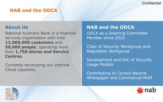 Confidential

  NAB and the ODCA


About Us                                 NAB and the ODCA
National Australia Bank is a financial   ODCA as a Steering Committee
services organisation with over          Member since 2010
12,000,000 customers and
50,000 people, operating more            Chair of Security Workgroup and
than 1,750 stores and Service            Regulation Workgroup
Centres.
                                         Development and PoC of Security
Currently developing our internal        Usage Models
Cloud capability.
                                         Contributing to Carbon Neutral
                                         Whitepaper and Commercial MUM




                                                                           2
 