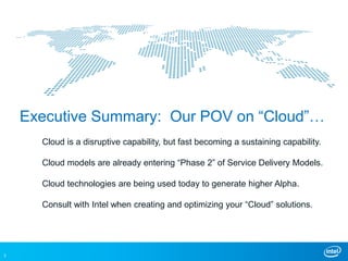 Executive Summary: Our POV on “Cloud”…
      Cloud is a disruptive capability, but fast becoming a sustaining capability.

      Cloud models are already entering “Phase 2” of Service Delivery Models.

      Cloud technologies are being used today to generate higher Alpha.

      Consult with Intel when creating and optimizing your “Cloud” solutions.




3
 