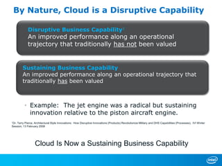 By Nature, Cloud is a Disruptive Capability

             Disruptive Business Capability1
             An improved performance along an operational
             trajectory that traditionally has not been valued


        Sustaining Business Capability
        An improved performance along an operational trajectory that
        traditionally has been valued



          • Example: The jet engine was a radical but sustaining
            innovation relative to the piston aircraft engine.
1Dr.
   Terry Pierce, Architectural Style Innovations: How Disruptive Innovations (Products) Revolutionize Military and DHS Capabilities (Processes), IVI Winter
Session, 13 February 2008




                  Cloud Is Now a Sustaining Business Capability
 