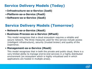 Service Delivery Models (Today)
• Infrastructure-as-a-Service (IaaS)
• Platform-as-a-Service (PaaS)
• Software-as-a-Service (SaaS)


Service Delivery Models (Tomorrow)
• Network-as-a-Service (NaaS)
• Business-Process-as-a-Service (BPaaS)
 This model recognizes that a cloud ecosystem requires a reliable and
 secure network. The three measures used for this service include access
 (intelligent infrastructure), security (trusted broker) and quality of the
 experience.
• Management-as-a-Service (MaaS)
 This model recognizes that in both the private and public cloud, there is a
 very limited ability to manage end-to-end services in a highly distributed
 environment (an ecosystem which is highly virtualized and in which
 applications are hosted in multiple areas).
 
