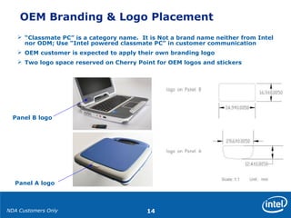 NDA Customers Only 14
OEM Branding & Logo Placement
 “Classmate PC” is a category name. It is Not a brand name neither from Intel
nor ODM; Use “Intel powered classmate PC” in customer communication
 OEM customer is expected to apply their own branding logo
 Two logo space reserved on Cherry Point for OEM logos and stickers
Panel B logo
Panel A logo
 