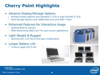 NDA Customers Only 4
Cherry Point Highlights
• Advance Display/Storage Options
– Multiple Display Options with Standard 7” LCD or Ergo Friendly 9” LCD
– More Storage Options with 30GB Hard drive and 4GB** Flash
• Enhanced Features for Interactive Usage
– Optional Built In Camera
– Mesh Networking (802.11s)* for peer to peer applications
• Light Weight & Rugged
– Starting from 1.27 KG on the basic configuration
• Longer Battery Life
– 5 Hours usage with 6 cell
* Linux Only
** 4G target availability in Q2
 
