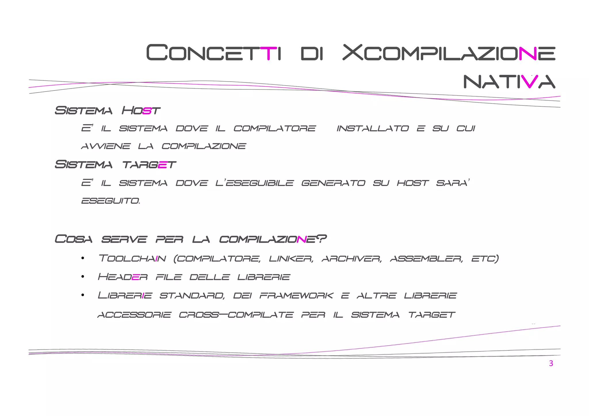 Concetti di Xcompilazione
nativa
Sistema Host
E’ il sistema dove il compilatore è installato e su cui
avviene la compilazione

Sistema target
E’ il sistema dove l’eseguibile generato su host sara’
eseguito.

Cosa serve per la compilazione?
• 

Toolchain (compilatore, linker, archiver, assembler, etc)

• 

Header file delle librerie

• 

Librerie standard, dei framework e altre librerie
accessorie cross-compilate per il sistema target

3	
  

 