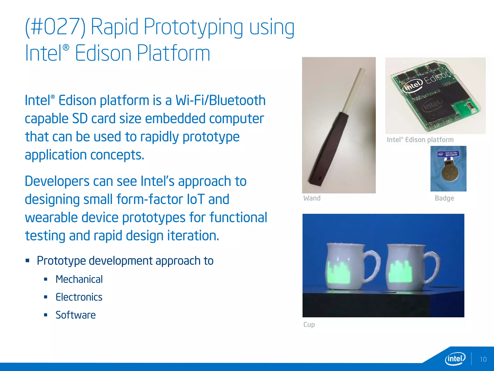 (#027) Rapid Prototyping using
Intel® Edison Platform
Intel® Edison platform is a Wi-Fi/Bluetooth
capable SD card size embedded computer
that can be used to rapidly prototype
application concepts.
Developers can see Intel’s approach to
designing small form-factor IoT and
wearable device prototypes for functional
testing and rapid design iteration.
 Prototype development approach to
 Mechanical
 Electronics
 Software
10
Wand
Cup
Badge
Intel® Edison platform
 
