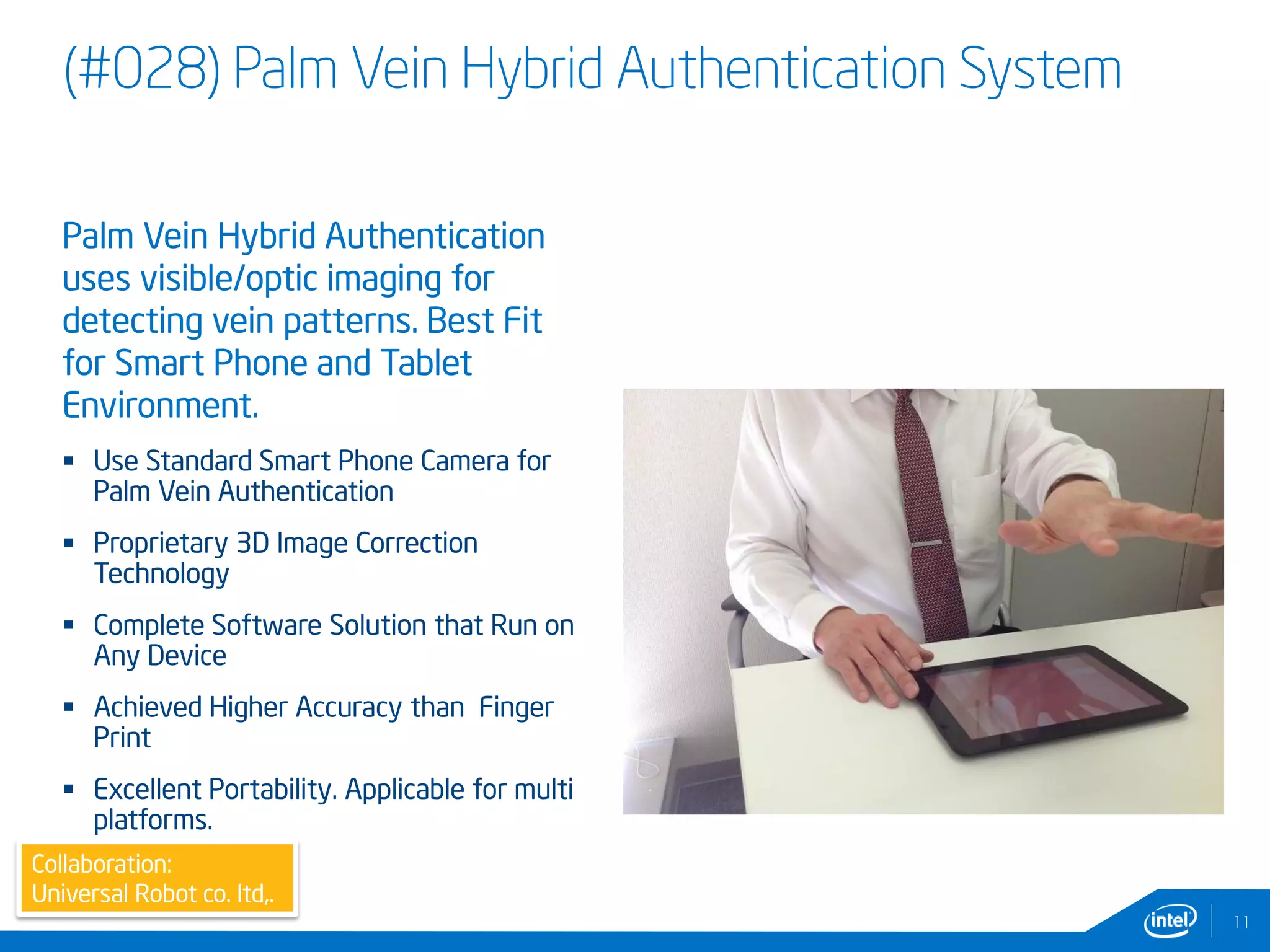 (#028) Palm Vein Hybrid Authentication System
11
Collaboration:
Universal Robot co. ltd,.
Palm Vein Hybrid Authentication
uses visible/optic imaging for
detecting vein patterns. Best Fit
for Smart Phone and Tablet
Environment.
 Use Standard Smart Phone Camera for
Palm Vein Authentication
 Proprietary 3D Image Correction
Technology
 Complete Software Solution that Run on
Any Device
 Achieved Higher Accuracy than Finger
Print
 Excellent Portability. Applicable for multi
platforms.
 