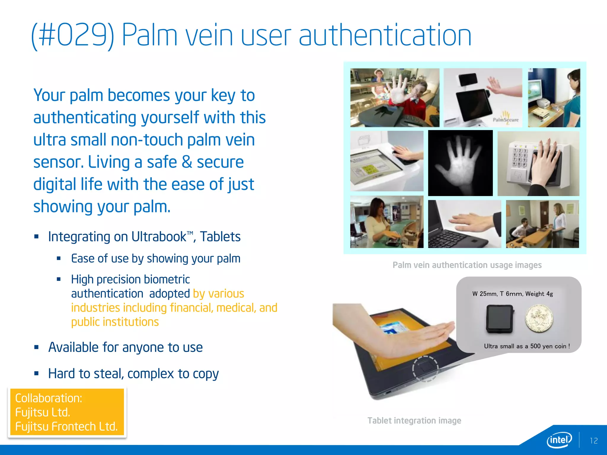 (#029) Palm vein user authentication
Ultra small as a 500 yen coin !
W 25mm, T 6ｍｍ, Weight 4g
12
Collaboration:
Fujitsu Ltd.
Fujitsu Frontech Ltd.
Palm vein authentication usage images
Tablet integration image
Your palm becomes your key to
authenticating yourself with this
ultra small non-touch palm vein
sensor. Living a safe & secure
digital life with the ease of just
showing your palm.
 Integrating on Ultrabook™, Tablets
 Ease of use by showing your palm
 High precision biometric
authentication adopted by various
industries including financial, medical, and
public institutions
 Available for anyone to use
 Hard to steal, complex to copy
 