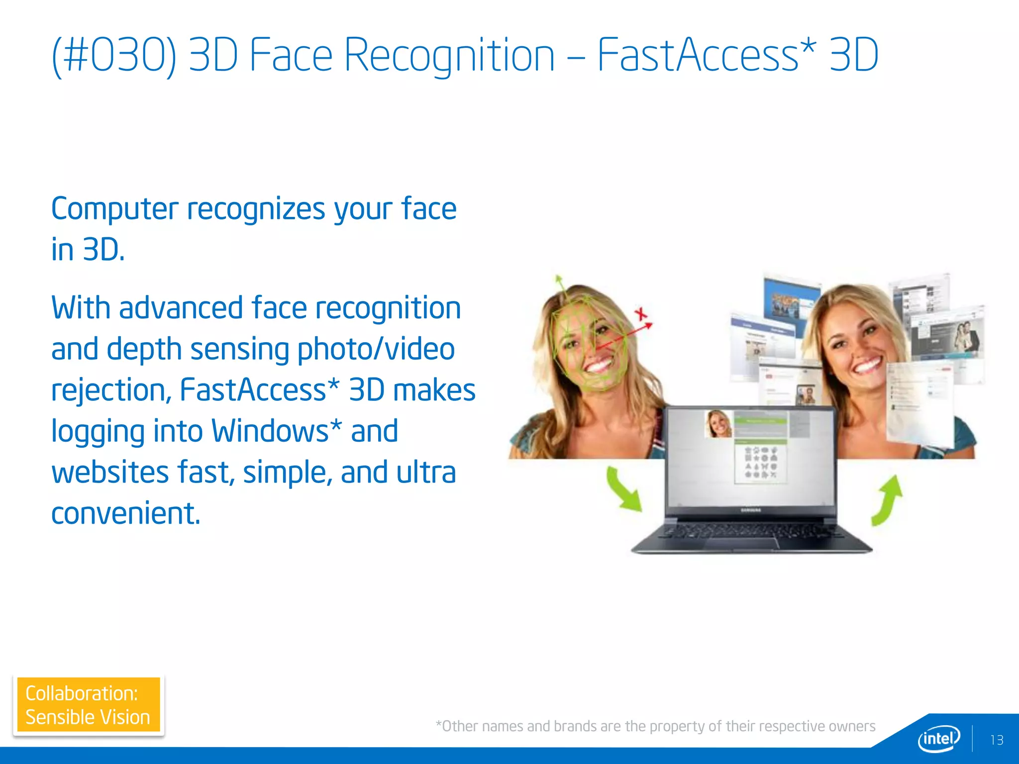 (#030) 3D Face Recognition – FastAccess* 3D
Computer recognizes your face
in 3D.
With advanced face recognition
and depth sensing photo/video
rejection, FastAccess* 3D makes
logging into Windows* and
websites fast, simple, and ultra
convenient.
13
Collaboration:
Sensible Vision *Other names and brands are the property of their respective owners
 