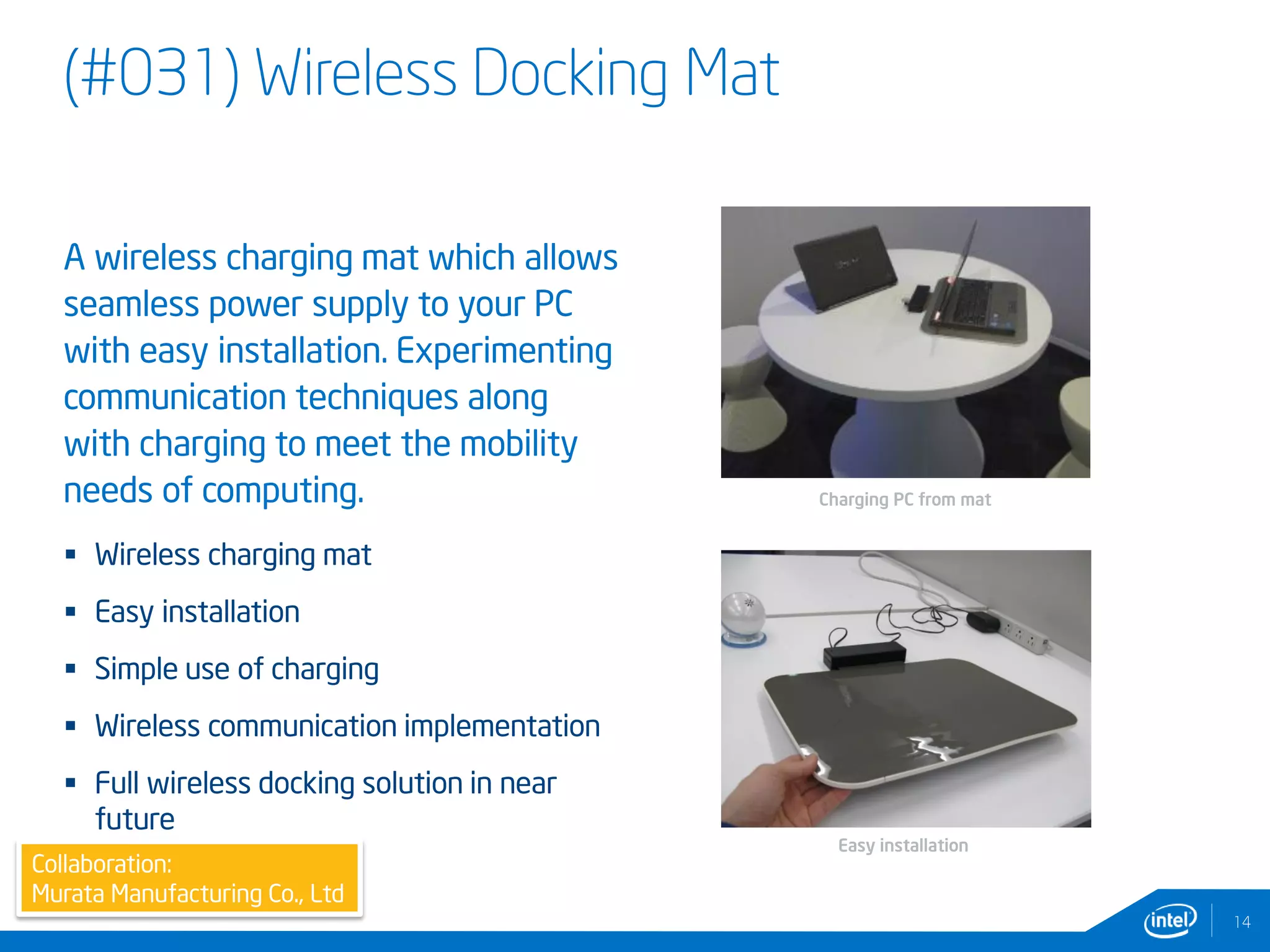 (#031) Wireless Docking Mat
14
A wireless charging mat which allows
seamless power supply to your PC
with easy installation. Experimenting
communication techniques along
with charging to meet the mobility
needs of computing.
 Wireless charging mat
 Easy installation
 Simple use of charging
 Wireless communication implementation
 Full wireless docking solution in near
future
Collaboration:
Murata Manufacturing Co., Ltd
Easy installation
Charging PC from mat
 