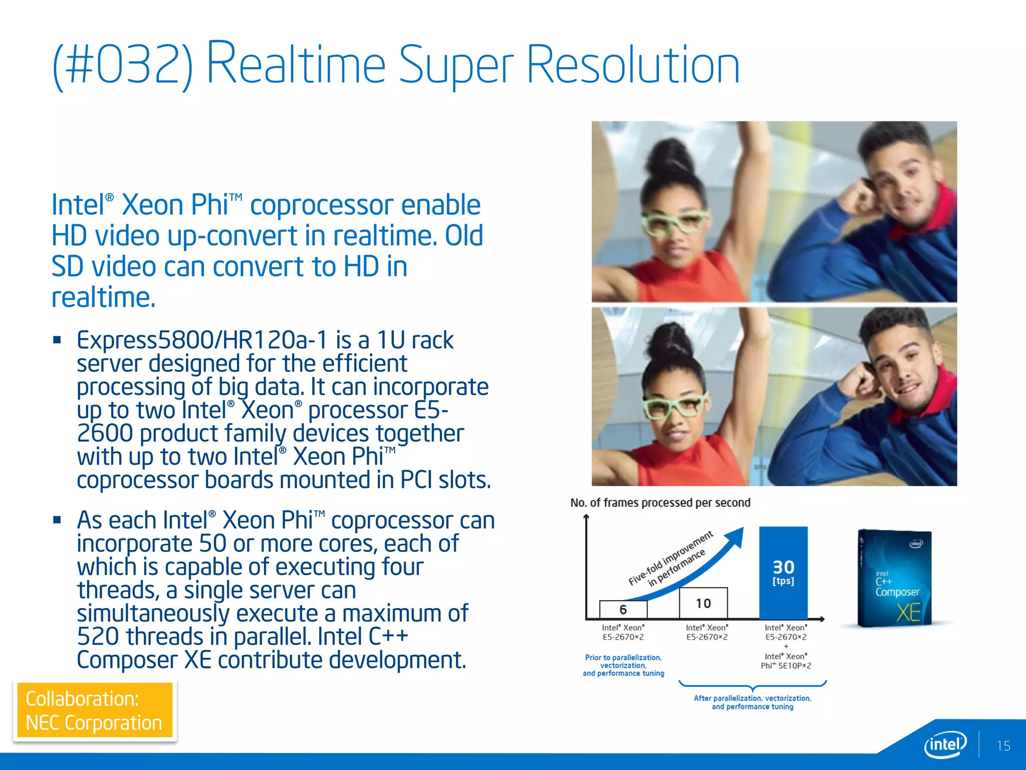 (#032) Realtime Super Resolution
15
Intel® Xeon Phi™ coprocessor enable
HD video up-convert in realtime. Old
SD video can convert to HD in
realtime.
 Express5800/HR120a-1 is a 1U rack
server designed for the efficient
processing of big data. It can incorporate
up to two Intel® Xeon® processor E5-
2600 product family devices together
with up to two Intel® Xeon Phi™
coprocessor boards mounted in PCI slots.
 As each Intel® Xeon Phi™ coprocessor can
incorporate 50 or more cores, each of
which is capable of executing four
threads, a single server can
simultaneously execute a maximum of
520 threads in parallel. Intel C++
Composer XE contribute development.
Collaboration:
NEC Corporation
 