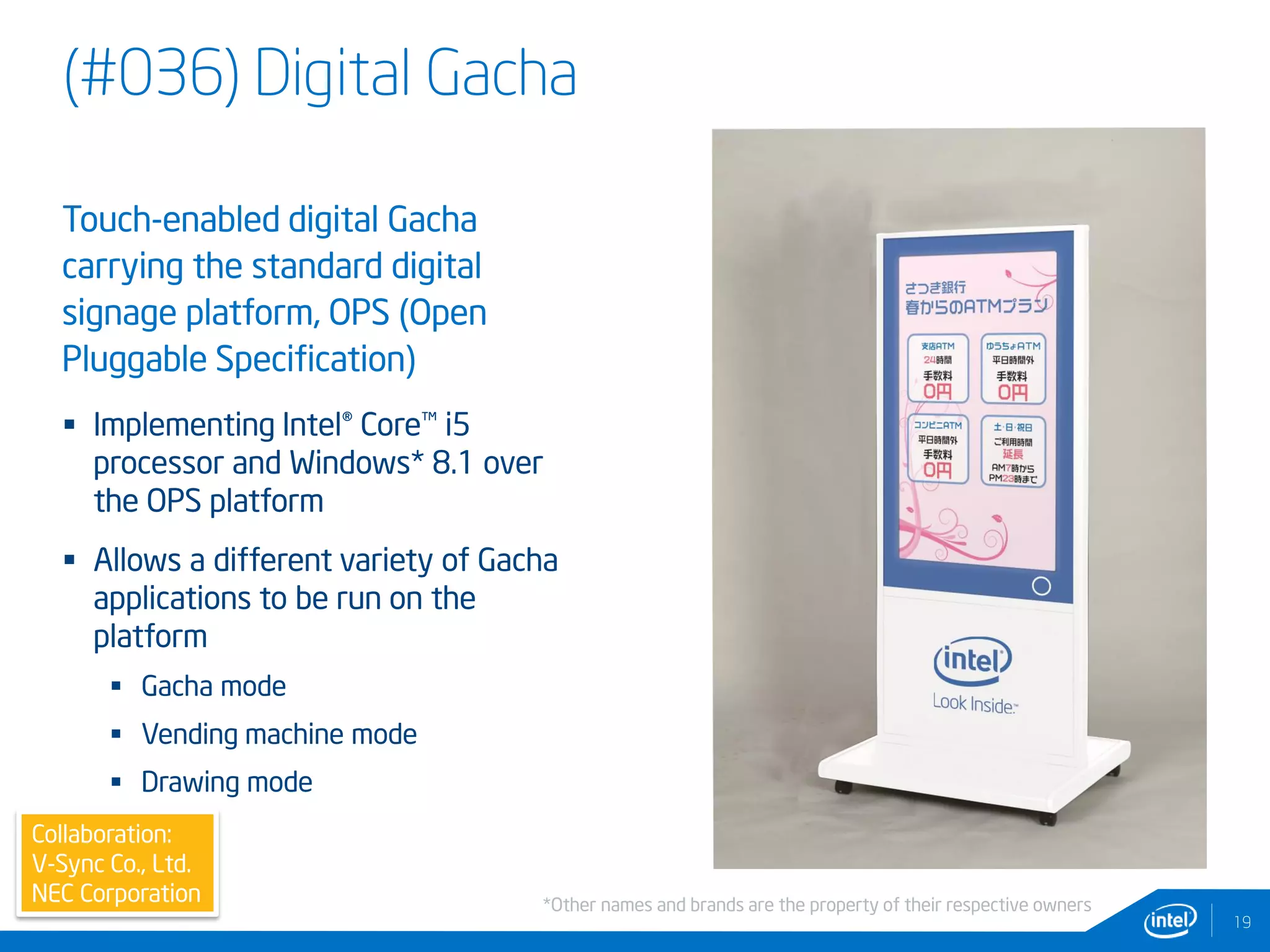 (#036) Digital Gacha
19
Collaboration:
V-Sync Co., Ltd.
NEC Corporation
Touch-enabled digital Gacha
carrying the standard digital
signage platform, OPS (Open
Pluggable Specification)
 Implementing Intel® Core™ i5
processor and Windows* 8.1 over
the OPS platform
 Allows a different variety of Gacha
applications to be run on the
platform
 Gacha mode
 Vending machine mode
 Drawing mode
*Other names and brands are the property of their respective owners
 