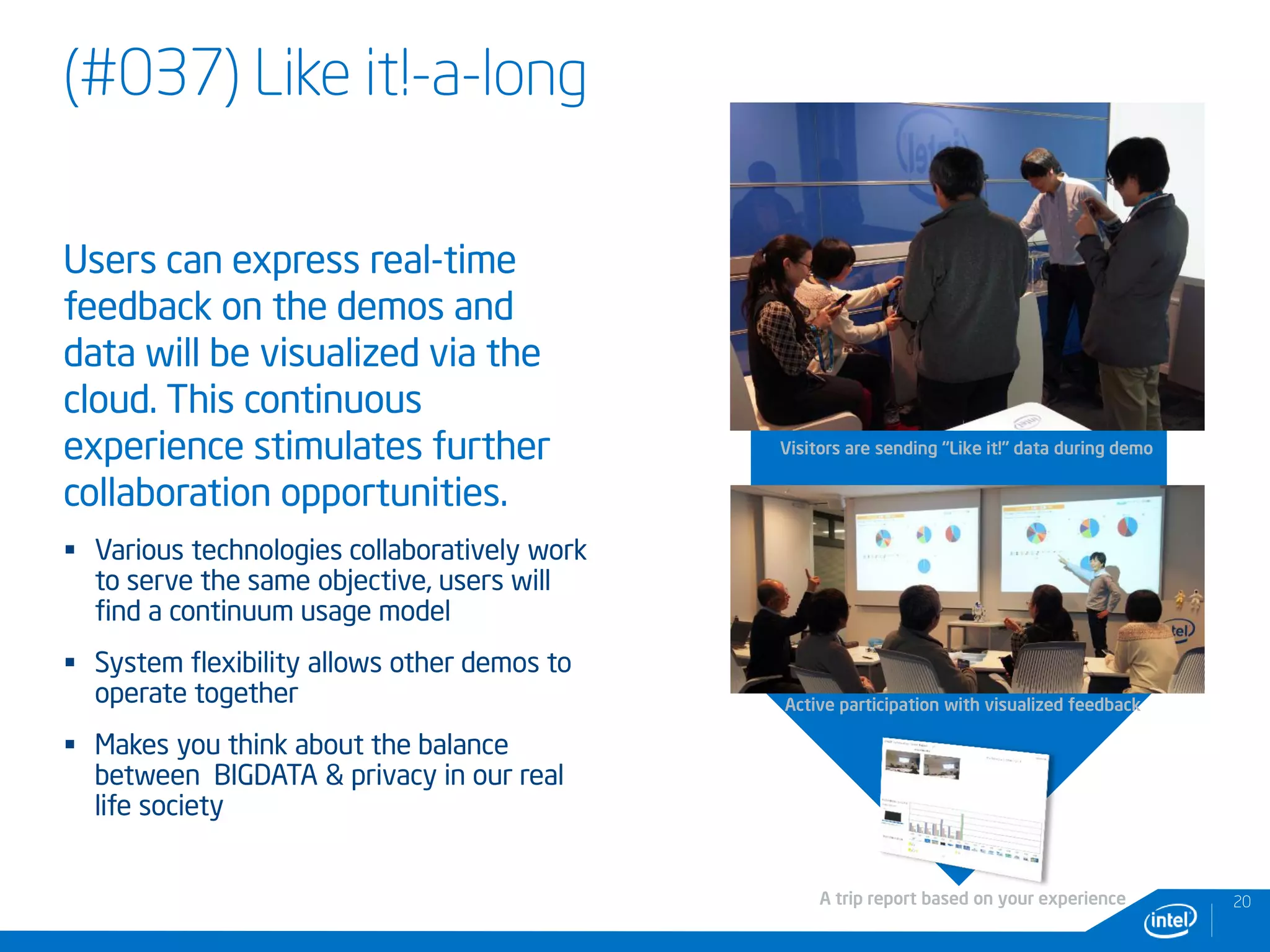 (#037) Like it!-a-long
Users can express real-time
feedback on the demos and
data will be visualized via the
cloud. This continuous
experience stimulates further
collaboration opportunities.
 Various technologies collaboratively work
to serve the same objective, users will
find a continuum usage model
 System flexibility allows other demos to
operate together
 Makes you think about the balance
between BIGDATA & privacy in our real
life society
20
Visitors are sending “Like it!” data during demo
Active participation with visualized feedback
A trip report based on your experience
 