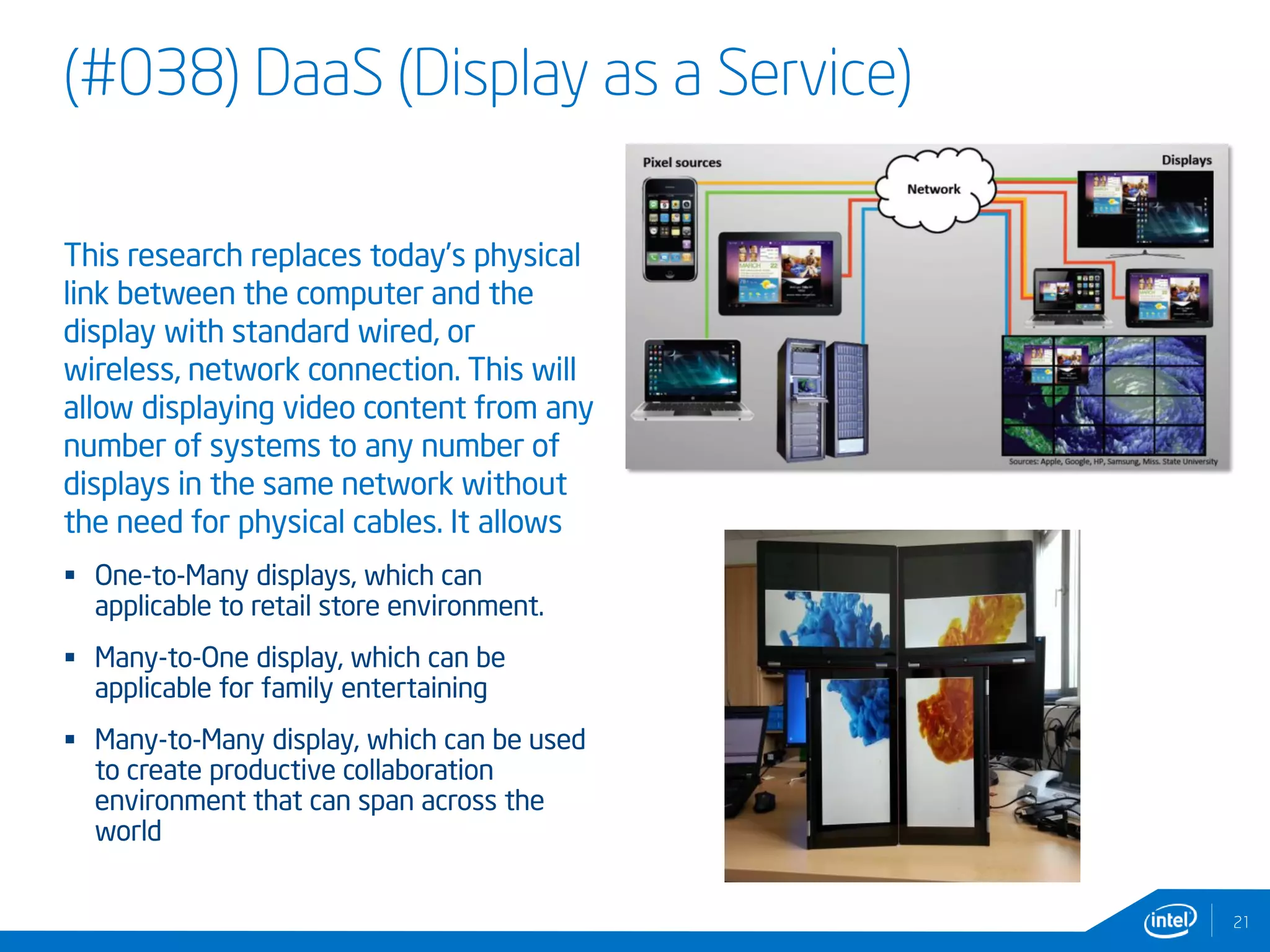 (#038) DaaS (Display as a Service)
This research replaces today’s physical
link between the computer and the
display with standard wired, or
wireless, network connection. This will
allow displaying video content from any
number of systems to any number of
displays in the same network without
the need for physical cables. It allows
 One-to-Many displays, which can
applicable to retail store environment.
 Many-to-One display, which can be
applicable for family entertaining
 Many-to-Many display, which can be used
to create productive collaboration
environment that can span across the
world
2121
 