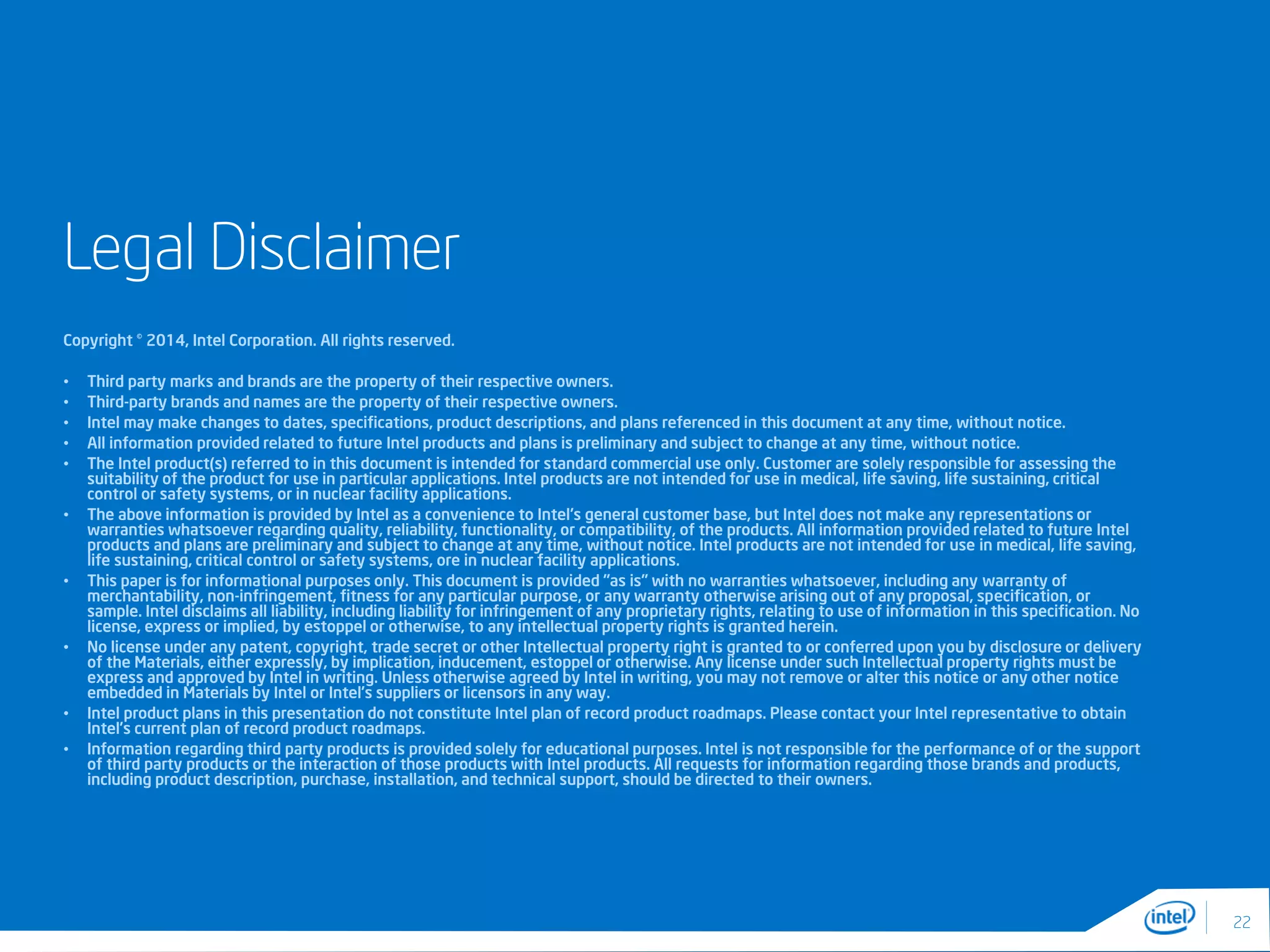 Legal Disclaimer
Copyright © 2014, Intel Corporation. All rights reserved.
• Third party marks and brands are the property of their respective owners.
• Third-party brands and names are the property of their respective owners.
• Intel may make changes to dates, specifications, product descriptions, and plans referenced in this document at any time, without notice.
• All information provided related to future Intel products and plans is preliminary and subject to change at any time, without notice.
• The Intel product(s) referred to in this document is intended for standard commercial use only. Customer are solely responsible for assessing the
suitability of the product for use in particular applications. Intel products are not intended for use in medical, life saving, life sustaining, critical
control or safety systems, or in nuclear facility applications.
• The above information is provided by Intel as a convenience to Intel's general customer base, but Intel does not make any representations or
warranties whatsoever regarding quality, reliability, functionality, or compatibility, of the products. All information provided related to future Intel
products and plans are preliminary and subject to change at any time, without notice. Intel products are not intended for use in medical, life saving,
life sustaining, critical control or safety systems, ore in nuclear facility applications.
• This paper is for informational purposes only. This document is provided "as is" with no warranties whatsoever, including any warranty of
merchantability, non-infringement, fitness for any particular purpose, or any warranty otherwise arising out of any proposal, specification, or
sample. Intel disclaims all liability, including liability for infringement of any proprietary rights, relating to use of information in this specification. No
license, express or implied, by estoppel or otherwise, to any intellectual property rights is granted herein.
• No license under any patent, copyright, trade secret or other Intellectual property right is granted to or conferred upon you by disclosure or delivery
of the Materials, either expressly, by implication, inducement, estoppel or otherwise. Any license under such Intellectual property rights must be
express and approved by Intel in writing. Unless otherwise agreed by Intel in writing, you may not remove or alter this notice or any other notice
embedded in Materials by Intel or Intel’s suppliers or licensors in any way.
• Intel product plans in this presentation do not constitute Intel plan of record product roadmaps. Please contact your Intel representative to obtain
Intel’s current plan of record product roadmaps.
• Information regarding third party products is provided solely for educational purposes. Intel is not responsible for the performance of or the support
of third party products or the interaction of those products with Intel products. All requests for information regarding those brands and products,
including product description, purchase, installation, and technical support, should be directed to their owners.
22
 