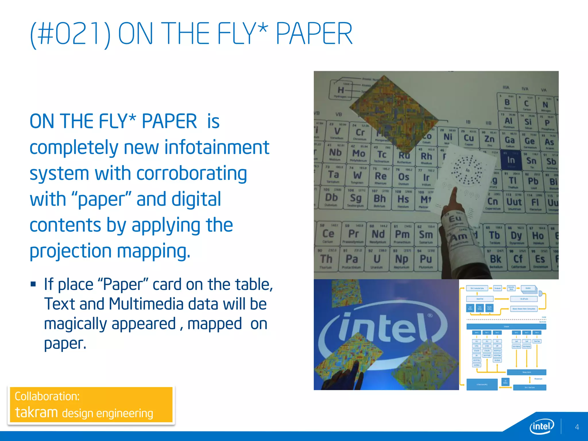 (#021) ON THE FLY* PAPER
ON THE FLY* PAPER is
completely new infotainment
system with corroborating
with “paper” and digital
contents by applying the
projection mapping.
 If place “Paper” card on the table,
Text and Multimedia data will be
magically appeared , mapped on
paper.
4
Collaboration:
takram design engineering
 