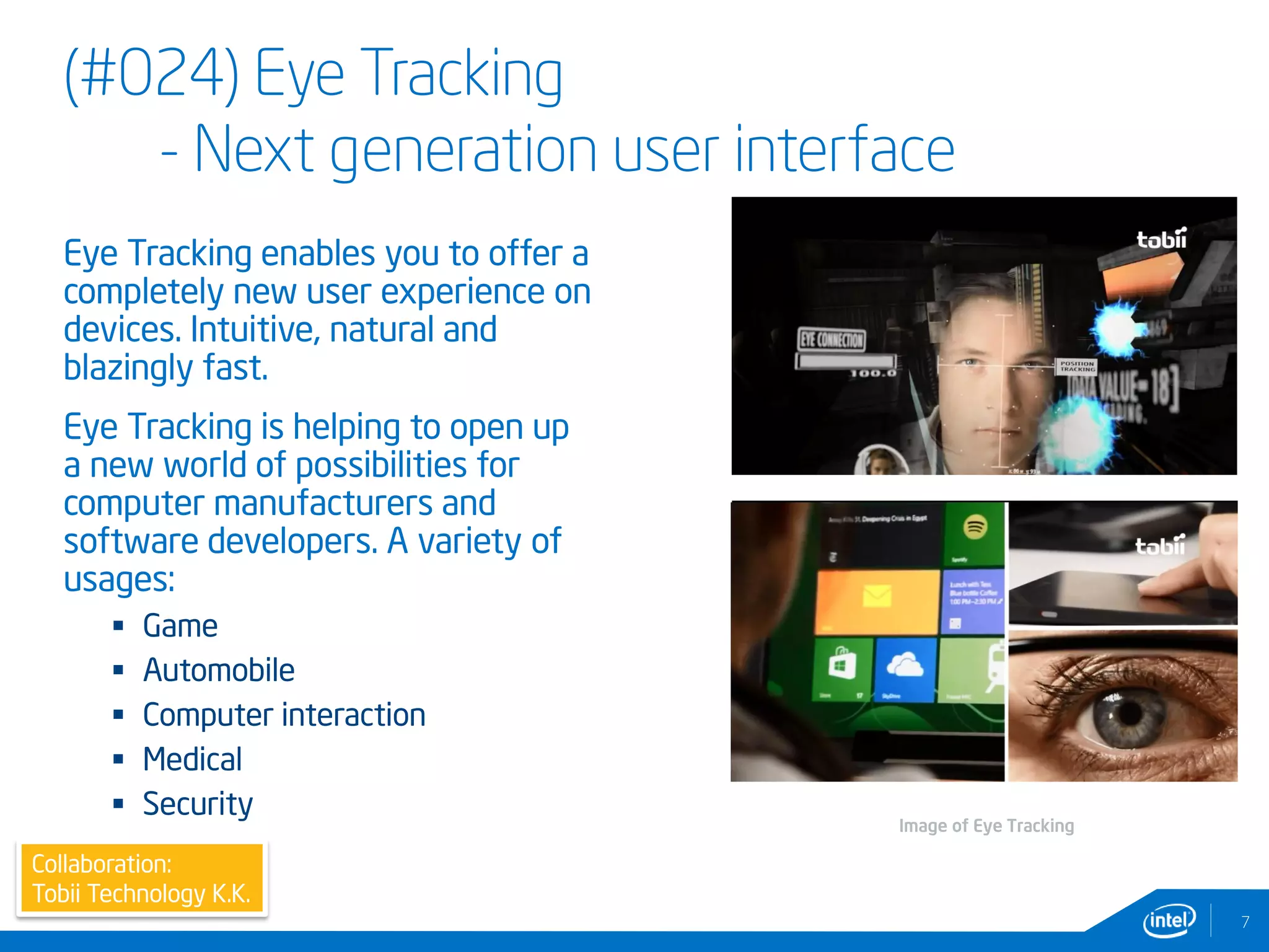 (#024) Eye Tracking
- Next generation user interface
Eye Tracking enables you to offer a
completely new user experience on
devices. Intuitive, natural and
blazingly fast.
Eye Tracking is helping to open up
a new world of possibilities for
computer manufacturers and
software developers. A variety of
usages:
 Game
 Automobile
 Computer interaction
 Medical
 Security
7
Image of Eye Tracking
Collaboration:
Tobii Technology K.K.
 