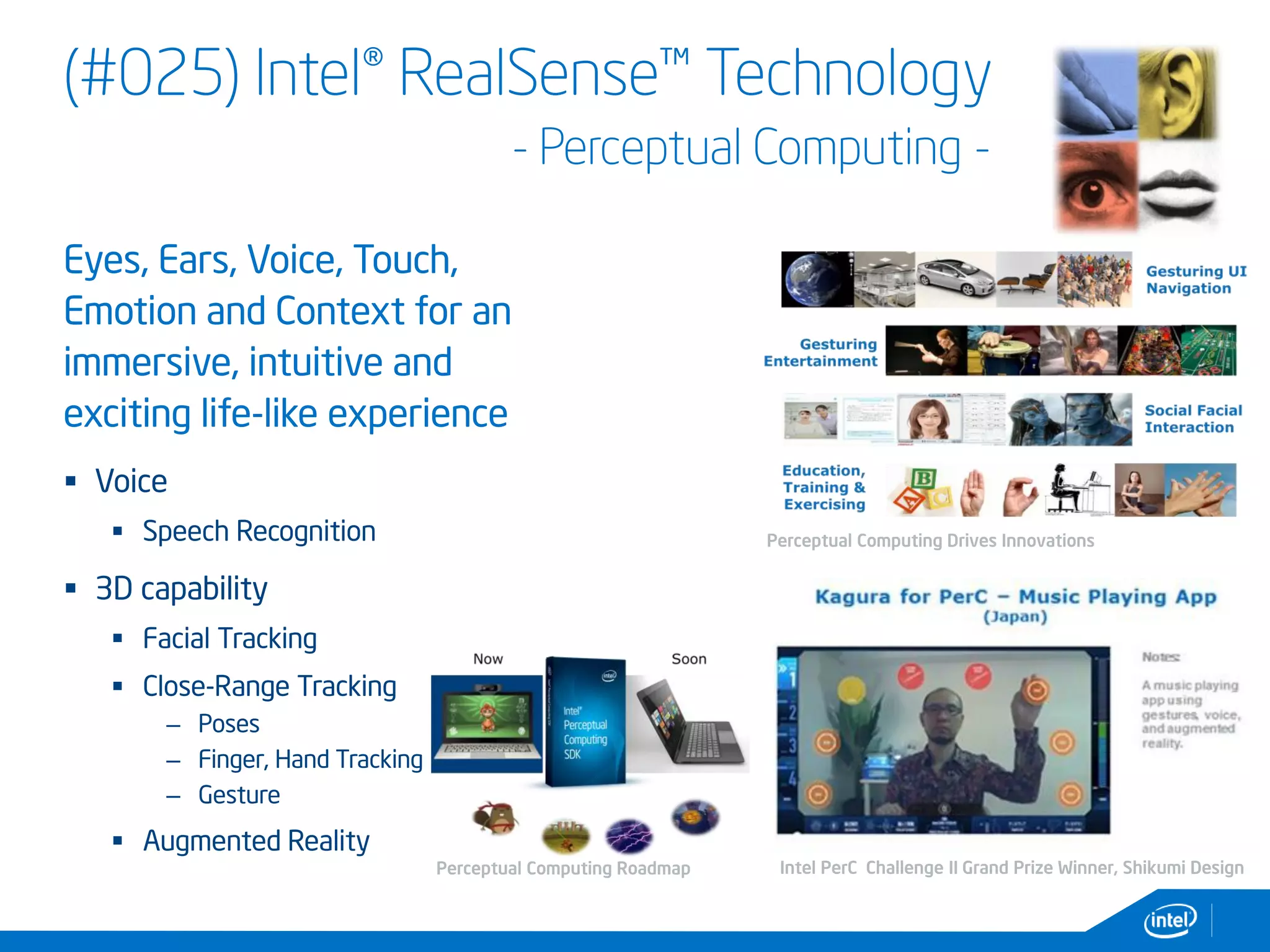 (#025) Intel® RealSense™ Technology
- Perceptual Computing -
Eyes, Ears, Voice, Touch,
Emotion and Context for an
immersive, intuitive and
exciting life-like experience
 Voice
 Speech Recognition
 3D capability
 Facial Tracking
 Close-Range Tracking
– Poses
– Finger, Hand Tracking
– Gesture
 Augmented Reality
Intel PerC Challenge II Grand Prize Winner, Shikumi Design
Perceptual Computing Drives Innovations
Perceptual Computing Roadmap
 