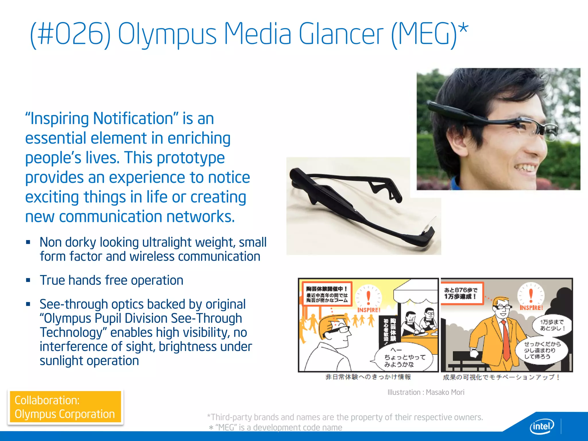 (#026) Olympus Media Glancer (MEG)*
9
Illustration : Masako Mori
Collaboration:
Olympus Corporation
“Inspiring Notification” is an
essential element in enriching
people’s lives. This prototype
provides an experience to notice
exciting things in life or creating
new communication networks.
 Non dorky looking ultralight weight, small
form factor and wireless communication
 True hands free operation
 See-through optics backed by original
“Olympus Pupil Division See-Through
Technology” enables high visibility, no
interference of sight, brightness under
sunlight operation
*Third-party brands and names are the property of their respective owners.
＊“MEG” is a development code name
 